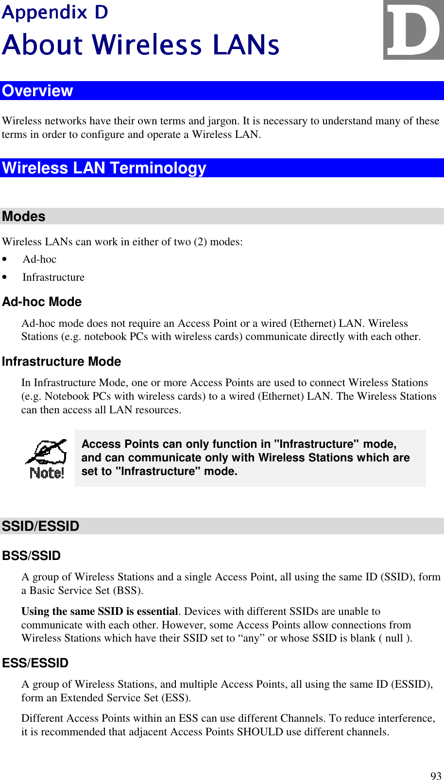  93 Appendix DAppendix DAppendix DAppendix D    About Wireless LANsAbout Wireless LANsAbout Wireless LANsAbout Wireless LANs    Overview Wireless networks have their own terms and jargon. It is necessary to understand many of these terms in order to configure and operate a Wireless LAN. Wireless LAN Terminology  Modes Wireless LANs can work in either of two (2) modes: &bull; Ad-hoc &bull; Infrastructure Ad-hoc Mode Ad-hoc mode does not require an Access Point or a wired (Ethernet) LAN. Wireless Stations (e.g. notebook PCs with wireless cards) communicate directly with each other. Infrastructure Mode In Infrastructure Mode, one or more Access Points are used to connect Wireless Stations (e.g. Notebook PCs with wireless cards) to a wired (Ethernet) LAN. The Wireless Stations can then access all LAN resources.  Access Points can only function in "Infrastructure" mode, and can communicate only with Wireless Stations which are set to "Infrastructure" mode.  SSID/ESSID BSS/SSID A group of Wireless Stations and a single Access Point, all using the same ID (SSID), form a Basic Service Set (BSS). Using the same SSID is essential. Devices with different SSIDs are unable to communicate with each other. However, some Access Points allow connections from Wireless Stations which have their SSID set to &ldquo;any&rdquo; or whose SSID is blank ( null ). ESS/ESSID A group of Wireless Stations, and multiple Access Points, all using the same ID (ESSID), form an Extended Service Set (ESS). Different Access Points within an ESS can use different Channels. To reduce interference, it is recommended that adjacent Access Points SHOULD use different channels.  D 