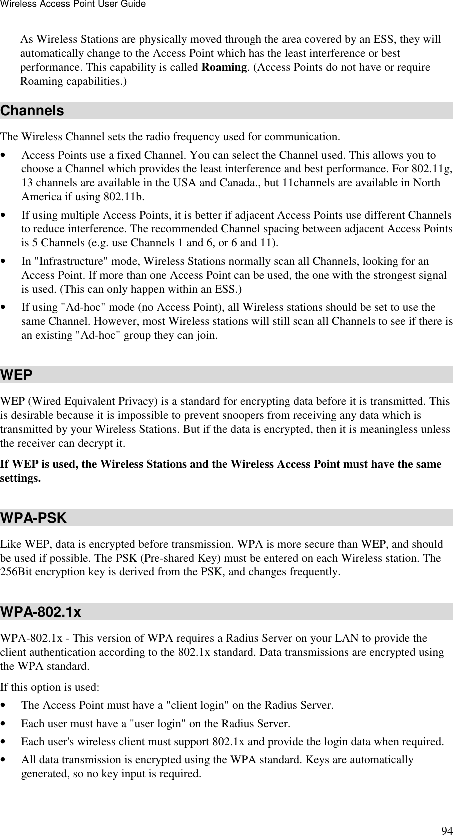 Wireless Access Point User Guide 94 As Wireless Stations are physically moved through the area covered by an ESS, they will automatically change to the Access Point which has the least interference or best performance. This capability is called Roaming. (Access Points do not have or require Roaming capabilities.) Channels The Wireless Channel sets the radio frequency used for communication.  &bull; Access Points use a fixed Channel. You can select the Channel used. This allows you to choose a Channel which provides the least interference and best performance. For 802.11g, 13 channels are available in the USA and Canada., but 11channels are available in North America if using 802.11b. &bull; If using multiple Access Points, it is better if adjacent Access Points use different Channels to reduce interference. The recommended Channel spacing between adjacent Access Points is 5 Channels (e.g. use Channels 1 and 6, or 6 and 11). &bull; In "Infrastructure" mode, Wireless Stations normally scan all Channels, looking for an Access Point. If more than one Access Point can be used, the one with the strongest signal is used. (This can only happen within an ESS.) &bull; If using "Ad-hoc" mode (no Access Point), all Wireless stations should be set to use the same Channel. However, most Wireless stations will still scan all Channels to see if there is an existing "Ad-hoc" group they can join. WEP WEP (Wired Equivalent Privacy) is a standard for encrypting data before it is transmitted. This is desirable because it is impossible to prevent snoopers from receiving any data which is transmitted by your Wireless Stations. But if the data is encrypted, then it is meaningless unless the receiver can decrypt it. If WEP is used, the Wireless Stations and the Wireless Access Point must have the same settings. WPA-PSK Like WEP, data is encrypted before transmission. WPA is more secure than WEP, and should be used if possible. The PSK (Pre-shared Key) must be entered on each Wireless station. The 256Bit encryption key is derived from the PSK, and changes frequently. WPA-802.1x WPA-802.1x - This version of WPA requires a Radius Server on your LAN to provide the client authentication according to the 802.1x standard. Data transmissions are encrypted using the WPA standard.  If this option is used:  &bull; The Access Point must have a "client login" on the Radius Server.  &bull; Each user must have a "user login" on the Radius Server.  &bull; Each user's wireless client must support 802.1x and provide the login data when required.  &bull; All data transmission is encrypted using the WPA standard. Keys are automatically generated, so no key input is required.  