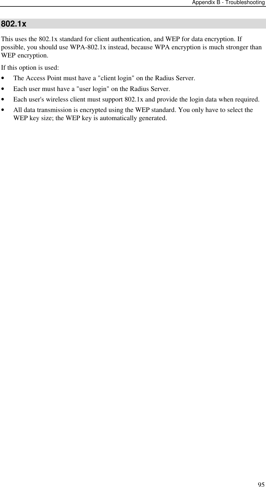 Appendix B - Troubleshooting 95 802.1x This uses the 802.1x standard for client authentication, and WEP for data encryption. If possible, you should use WPA-802.1x instead, because WPA encryption is much stronger than WEP encryption.  If this option is used:  &bull; The Access Point must have a "client login" on the Radius Server.  &bull; Each user must have a "user login" on the Radius Server.  &bull; Each user's wireless client must support 802.1x and provide the login data when required.  &bull; All data transmission is encrypted using the WEP standard. You only have to select the WEP key size; the WEP key is automatically generated.    