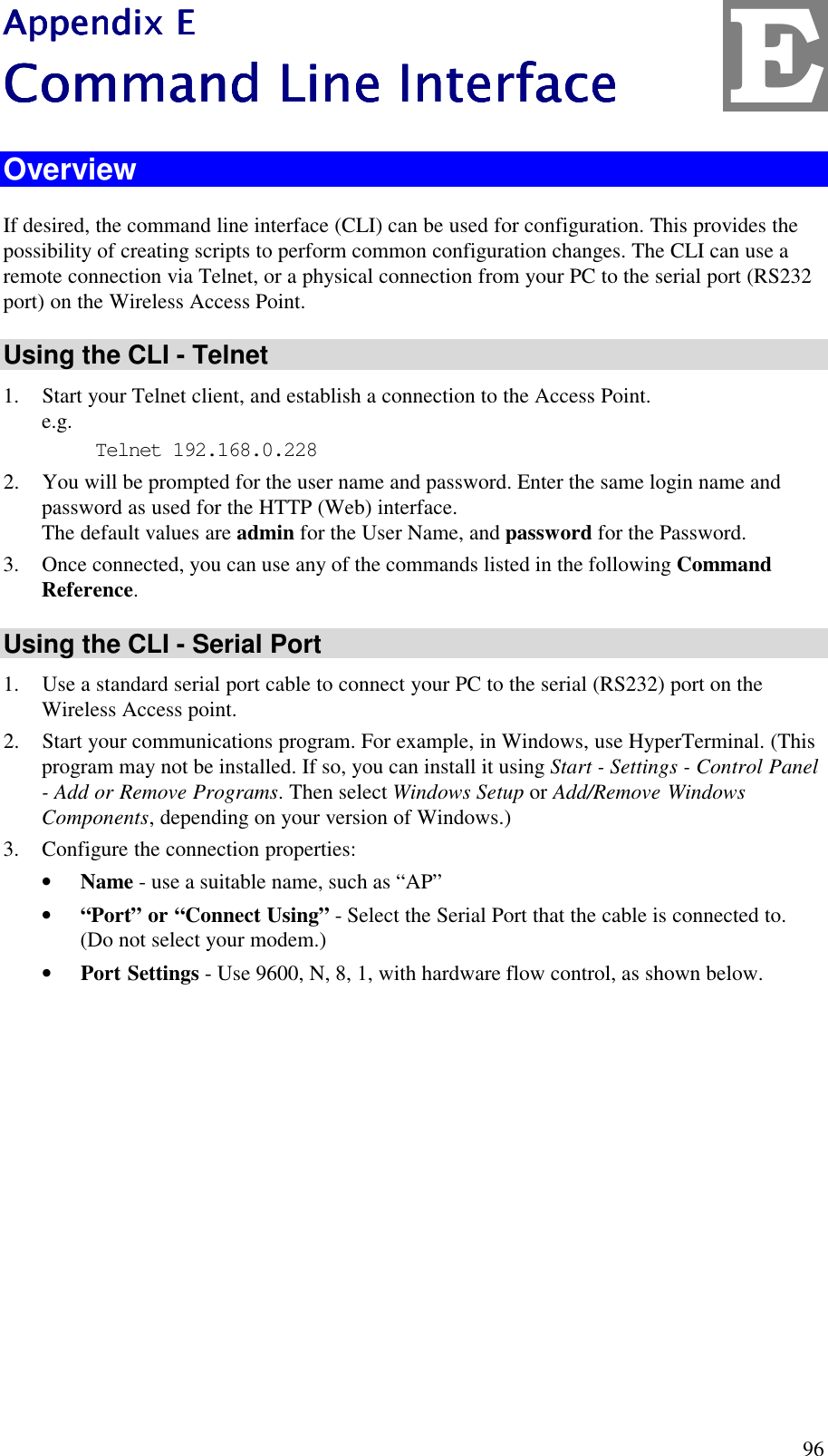  96 Appendix EAppendix EAppendix EAppendix E    Command Line InterfaceCommand Line InterfaceCommand Line InterfaceCommand Line Interface    Overview If desired, the command line interface (CLI) can be used for configuration. This provides the possibility of creating scripts to perform common configuration changes. The CLI can use a remote connection via Telnet, or a physical connection from your PC to the serial port (RS232 port) on the Wireless Access Point. Using the CLI - Telnet 1. Start your Telnet client, and establish a connection to the Access Point. e.g. Telnet 192.168.0.228 2. You will be prompted for the user name and password. Enter the same login name and password as used for the HTTP (Web) interface. The default values are admin for the User Name, and password for the Password. 3. Once connected, you can use any of the commands listed in the following Command Reference. Using the CLI - Serial Port 1. Use a standard serial port cable to connect your PC to the serial (RS232) port on the Wireless Access point. 2. Start your communications program. For example, in Windows, use HyperTerminal. (This program may not be installed. If so, you can install it using Start - Settings - Control Panel - Add or Remove Programs. Then select Windows Setup or Add/Remove Windows Components, depending on your version of Windows.) 3. Configure the connection properties: &bull; Name - use a suitable name, such as &ldquo;AP&rdquo; &bull; &ldquo;Port&rdquo; or &ldquo;Connect Using&rdquo; - Select the Serial Port that the cable is connected to. (Do not select your modem.) &bull; Port Settings - Use 9600, N, 8, 1, with hardware flow control, as shown below. E 