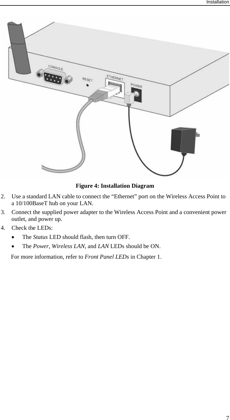 Installation 7  Figure 4: Installation Diagram 2. Use a standard LAN cable to connect the &ldquo;Ethernet&rdquo; port on the Wireless Access Point to a 10/100BaseT hub on your LAN. 3. Connect the supplied power adapter to the Wireless Access Point and a convenient power outlet, and power up.  4. Check the LEDs: &bull; The Status LED should flash, then turn OFF. &bull; The Power, Wireless LAN, and LAN LEDs should be ON. For more information, refer to Front Panel LEDs in Chapter 1.   