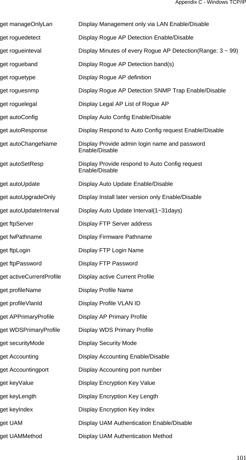 Appendix C - Windows TCP/IP 101 get manageOnlyLan   Display Management only via LAN Enable/Disable get roguedetect  Display Rogue AP Detection Enable/Disable get rogueinteval    Display Minutes of every Rogue AP Detection(Range: 3 ~ 99) get rogueband  Display Rogue AP Detection band(s) get roguetype  Display Rogue AP definition get roguesnmp  Display Rogue AP Detection SNMP Trap Enable/Disable get roguelegal   Display Legal AP List of Rogue AP get autoConfig   Display Auto Config Enable/Disable get autoResponse    Display Respond to Auto Config request Enable/Disable get autoChangeName  Display Provide admin login name and password Enable/Disable get autoSetResp  Display Provide respond to Auto Config request Enable/Disable get autoUpdate   Display Auto Update Enable/Disable get autoUpgradeOnly   Display Install later version only Enable/Disable get autoUpdateInterval    Display Auto Update Interval(1~31days) get ftpServer  Display FTP Server address get fwPathname   Display Firmware Pathname get ftpLogin  Display FTP Login Name get ftpPassword  Display FTP Password get activeCurrentProfile  Display active Current Profile get profileName  Display Profile Name get profileVlanId   Display Profile VLAN ID get APPrimaryProfile  Display AP Primary Profile get WDSPrimaryProfile     Display WDS Primary Profile get securityMode    Display Security Mode get Accounting   Display Accounting Enable/Disable get Accountingport  Display Accounting port number get keyValue  Display Encryption Key Value get keyLength  Display Encryption Key Length get keyIndex  Display Encryption Key Index get UAM       Display UAM Authentication Enable/Disable get UAMMethod  Display UAM Authentication Method 