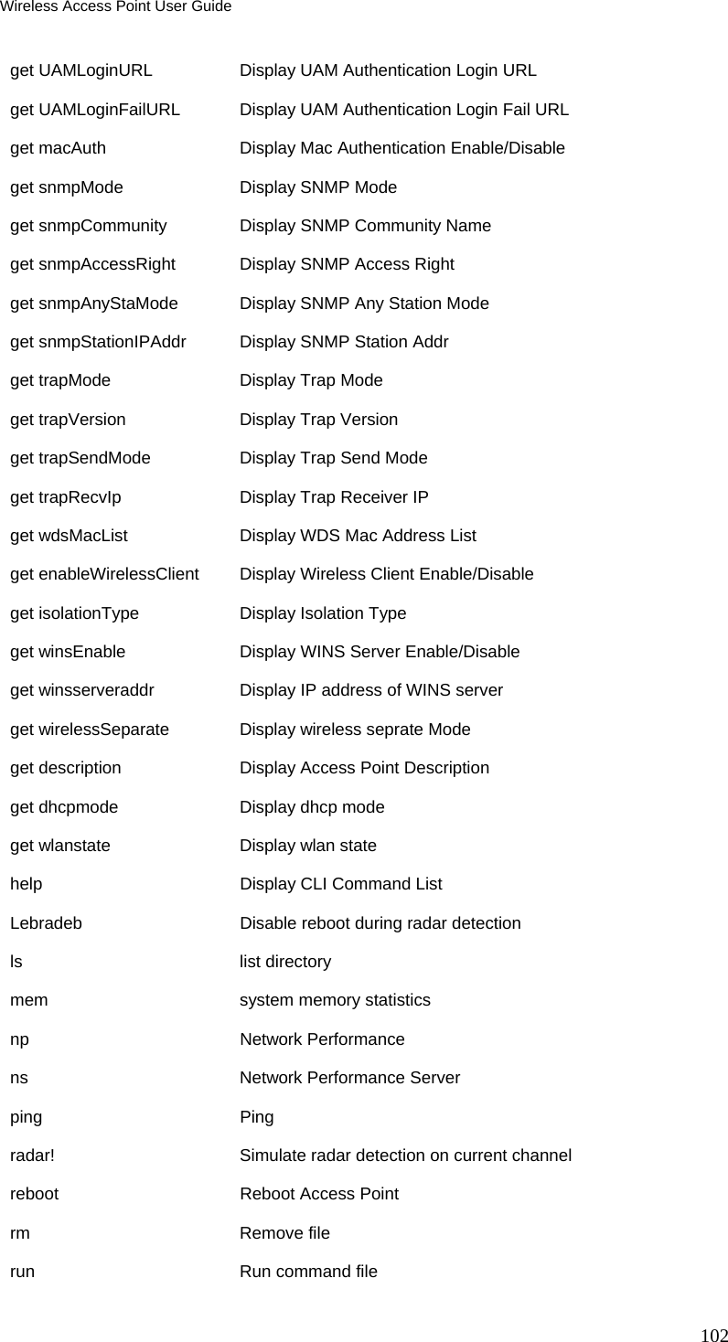 Wireless Access Point User Guide 102 get UAMLoginURL  Display UAM Authentication Login URL get UAMLoginFailURL   Display UAM Authentication Login Fail URL get macAuth   Display Mac Authentication Enable/Disable get snmpMode  Display SNMP Mode get snmpCommunity   Display SNMP Community Name get snmpAccessRight   Display SNMP Access Right get snmpAnyStaMode  Display SNMP Any Station Mode get snmpStationIPAddr     Display SNMP Station Addr get trapMode  Display Trap Mode get trapVersion  Display Trap Version get trapSendMode    Display Trap Send Mode get trapRecvIp   Display Trap Receiver IP get wdsMacList   Display WDS Mac Address List get enableWirelessClient  Display Wireless Client Enable/Disable get isolationType   Display Isolation Type get winsEnable   Display WINS Server Enable/Disable get winsserveraddr  Display IP address of WINS server get wirelessSeparate  Display wireless seprate Mode get description  Display Access Point Description get dhcpmode  Display dhcp mode get wlanstate  Display wlan state help          Display CLI Command List Lebradeb      Disable reboot during radar detection ls            list directory mem           system memory statistics np            Network Performance ns            Network Performance Server ping          Ping radar!        Simulate radar detection on current channel reboot        Reboot Access Point rm            Remove file run           Run command file 
