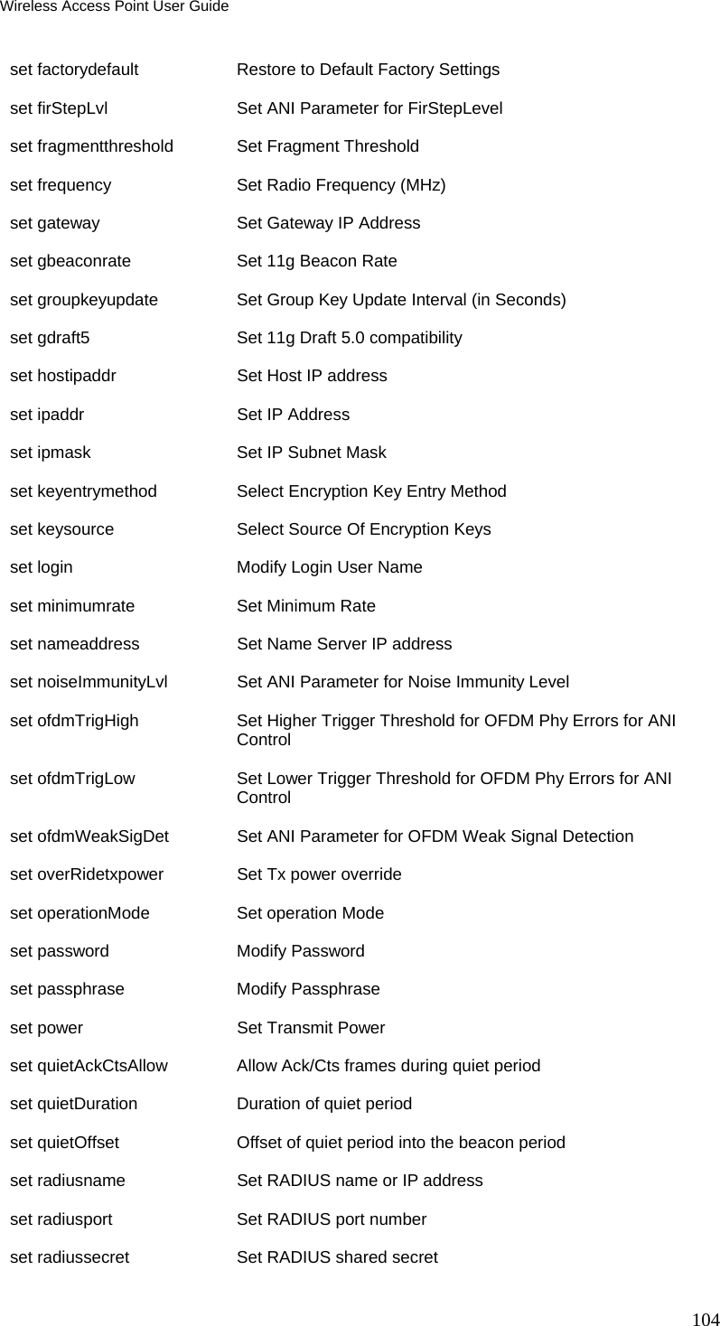 Wireless Access Point User Guide 104 set factorydefault  Restore to Default Factory Settings set firStepLvl   Set ANI Parameter for FirStepLevel set fragmentthreshold     Set Fragment Threshold set frequency  Set Radio Frequency (MHz) set gateway   Set Gateway IP Address set gbeaconrate  Set 11g Beacon Rate set groupkeyupdate  Set Group Key Update Interval (in Seconds) set gdraft5   Set 11g Draft 5.0 compatibility set hostipaddr   Set Host IP address set ipaddr    Set IP Address set ipmask    Set IP Subnet Mask set keyentrymethod  Select Encryption Key Entry Method set keysource  Select Source Of Encryption Keys set login     Modify Login User Name set minimumrate  Set Minimum Rate set nameaddress  Set Name Server IP address set noiseImmunityLvl  Set ANI Parameter for Noise Immunity Level set ofdmTrigHigh    Set Higher Trigger Threshold for OFDM Phy Errors for ANI Control set ofdmTrigLow  Set Lower Trigger Threshold for OFDM Phy Errors for ANI Control set ofdmWeakSigDet  Set ANI Parameter for OFDM Weak Signal Detection set overRidetxpower   Set Tx power override set operationMode   Set operation Mode set password  Modify Password set passphrase   Modify Passphrase set power     Set Transmit Power set quietAckCtsAllow  Allow Ack/Cts frames during quiet period set quietDuration   Duration of quiet period set quietOffset  Offset of quiet period into the beacon period set radiusname   Set RADIUS name or IP address set radiusport   Set RADIUS port number set radiussecret    Set RADIUS shared secret 