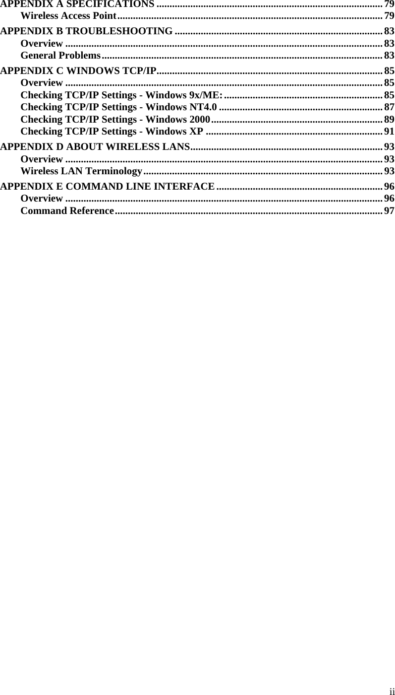  ii APPENDIX A SPECIFICATIONS ....................................................................................... 79 Wireless Access Point ...................................................................................................... 79 APPENDIX B TROUBLESHOOTING ................................................................................ 83 Overview .......................................................................................................................... 83 General Problems ............................................................................................................ 83 APPENDIX C WINDOWS TCP/IP ....................................................................................... 85 Overview .......................................................................................................................... 85 Checking TCP/IP Settings - Windows 9x/ME: ............................................................. 85 Checking TCP/IP Settings - Windows NT4.0 ............................................................... 87 Checking TCP/IP Settings - Windows 2000 .................................................................. 89 Checking TCP/IP Settings - Windows XP .................................................................... 91 APPENDIX D ABOUT WIRELESS LANS .......................................................................... 93 Overview .......................................................................................................................... 93 Wireless LAN Terminology ............................................................................................ 93 APPENDIX E COMMAND LINE INTERFACE ................................................................ 96 Overview .......................................................................................................................... 96 Command Reference ....................................................................................................... 97               