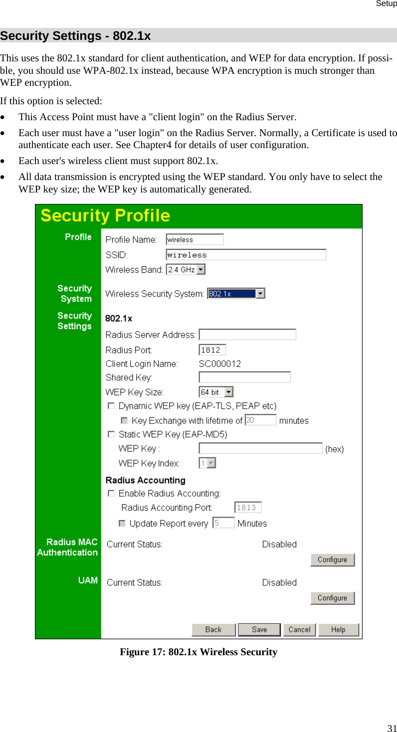 Setup 31 Security Settings - 802.1x This uses the 802.1x standard for client authentication, and WEP for data encryption. If possi-ble, you should use WPA-802.1x instead, because WPA encryption is much stronger than WEP encryption.  If this option is selected: &bull; This Access Point must have a "client login" on the Radius Server.  &bull; Each user must have a "user login" on the Radius Server. Normally, a Certificate is used to authenticate each user. See Chapter4 for details of user configuration. &bull; Each user's wireless client must support 802.1x. &bull; All data transmission is encrypted using the WEP standard. You only have to select the WEP key size; the WEP key is automatically generated.  Figure 17: 802.1x Wireless Security 