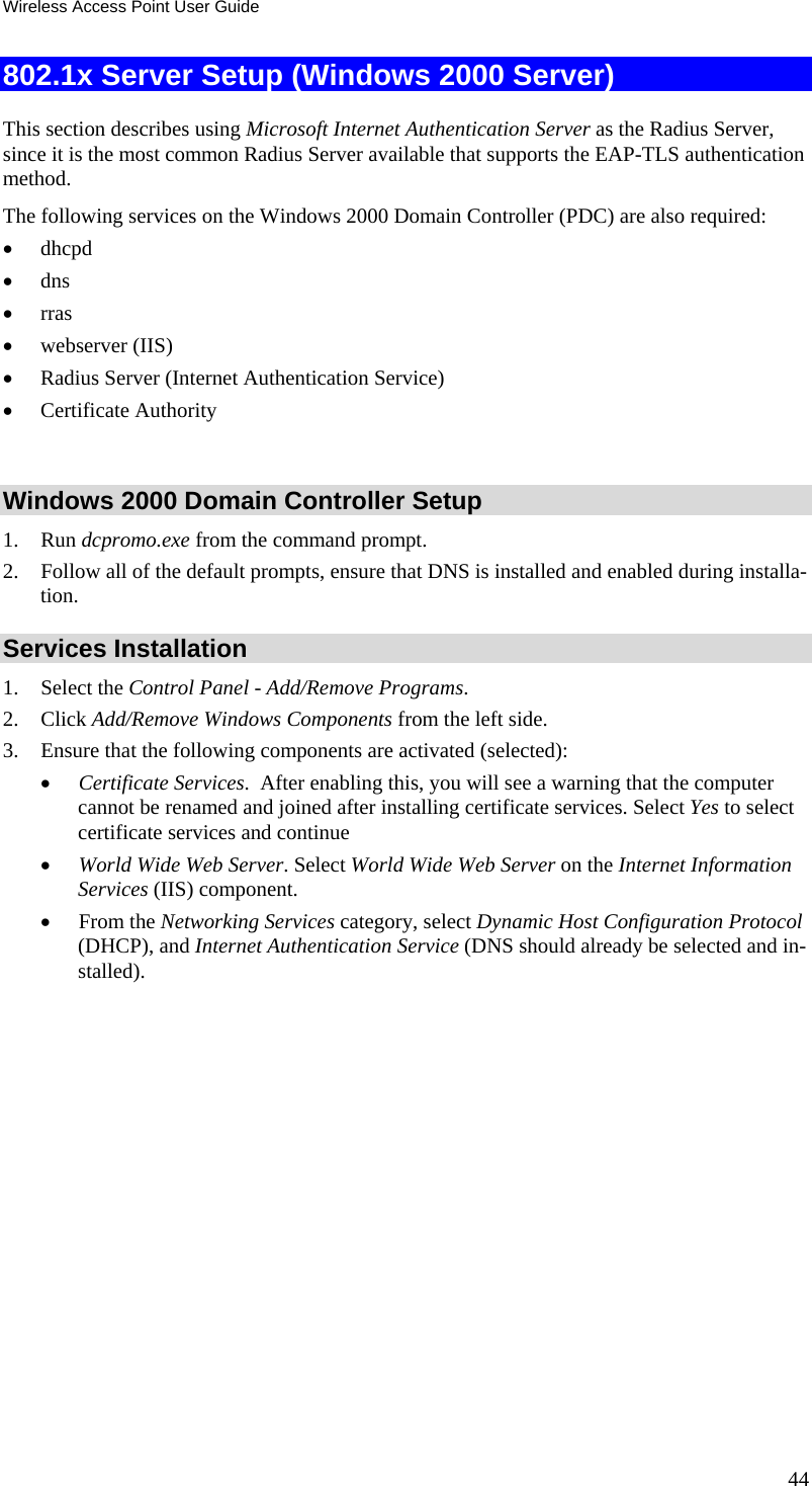 Wireless Access Point User Guide 44 802.1x Server Setup (Windows 2000 Server) This section describes using Microsoft Internet Authentication Server as the Radius Server, since it is the most common Radius Server available that supports the EAP-TLS authentication method.  The following services on the Windows 2000 Domain Controller (PDC) are also required: &bull; dhcpd  &bull; dns  &bull; rras &bull; webserver (IIS)  &bull; Radius Server (Internet Authentication Service)  &bull; Certificate Authority   Windows 2000 Domain Controller Setup 1. Run dcpromo.exe from the command prompt.  2. Follow all of the default prompts, ensure that DNS is installed and enabled during installa-tion.  Services Installation 1. Select the Control Panel - Add/Remove Programs.  2. Click Add/Remove Windows Components from the left side.  3. Ensure that the following components are activated (selected):  &bull; Certificate Services.  After enabling this, you will see a warning that the computer cannot be renamed and joined after installing certificate services. Select Yes to select certificate services and continue &bull; World Wide Web Server. Select World Wide Web Server on the Internet Information Services (IIS) component. &bull; From the Networking Services category, select Dynamic Host Configuration Protocol (DHCP), and Internet Authentication Service (DNS should already be selected and in-stalled). 