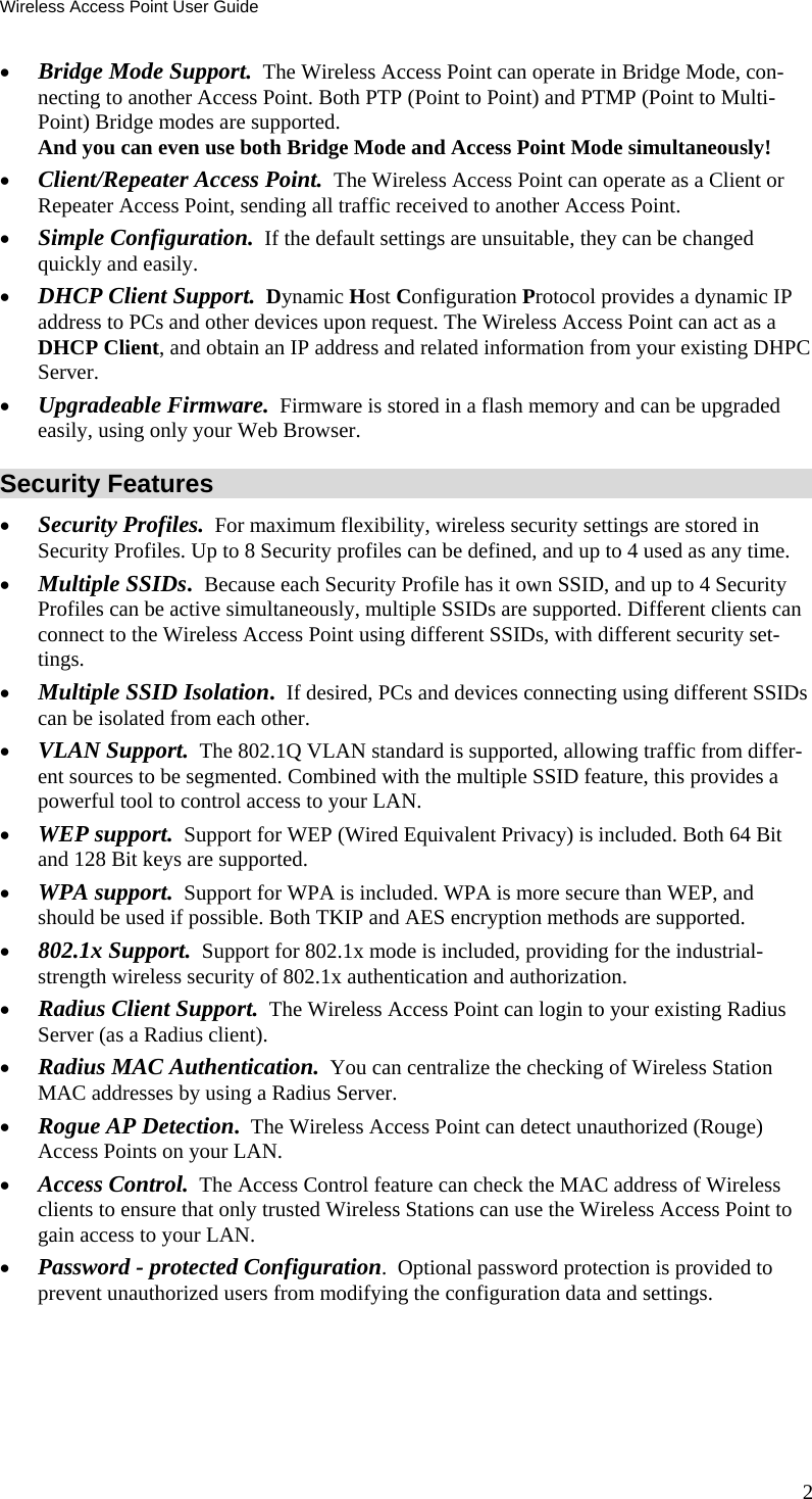 Wireless Access Point User Guide 2 &bull; Bridge Mode Support.  The Wireless Access Point can operate in Bridge Mode, con-necting to another Access Point. Both PTP (Point to Point) and PTMP (Point to Multi-Point) Bridge modes are supported.  And you can even use both Bridge Mode and Access Point Mode simultaneously! &bull; Client/Repeater Access Point.  The Wireless Access Point can operate as a Client or Repeater Access Point, sending all traffic received to another Access Point. &bull; Simple Configuration.  If the default settings are unsuitable, they can be changed quickly and easily. &bull; DHCP Client Support.  Dynamic Host Configuration Protocol provides a dynamic IP address to PCs and other devices upon request. The Wireless Access Point can act as a DHCP Client, and obtain an IP address and related information from your existing DHPC Server. &bull; Upgradeable Firmware.  Firmware is stored in a flash memory and can be upgraded easily, using only your Web Browser. Security Features &bull; Security Profiles.  For maximum flexibility, wireless security settings are stored in Security Profiles. Up to 8 Security profiles can be defined, and up to 4 used as any time. &bull; Multiple SSIDs.  Because each Security Profile has it own SSID, and up to 4 Security Profiles can be active simultaneously, multiple SSIDs are supported. Different clients can connect to the Wireless Access Point using different SSIDs, with different security set-tings. &bull; Multiple SSID Isolation.  If desired, PCs and devices connecting using different SSIDs  can be isolated from each other. &bull; VLAN Support.  The 802.1Q VLAN standard is supported, allowing traffic from differ-ent sources to be segmented. Combined with the multiple SSID feature, this provides a powerful tool to control access to your LAN. &bull; WEP support.  Support for WEP (Wired Equivalent Privacy) is included. Both 64 Bit and 128 Bit keys are supported. &bull; WPA support.  Support for WPA is included. WPA is more secure than WEP, and should be used if possible. Both TKIP and AES encryption methods are supported. &bull; 802.1x Support.  Support for 802.1x mode is included, providing for the industrial-strength wireless security of 802.1x authentication and authorization. &bull; Radius Client Support.  The Wireless Access Point can login to your existing Radius Server (as a Radius client). &bull; Radius MAC Authentication.  You can centralize the checking of Wireless Station MAC addresses by using a Radius Server. &bull; Rogue AP Detection.  The Wireless Access Point can detect unauthorized (Rouge) Access Points on your LAN. &bull; Access Control.  The Access Control feature can check the MAC address of Wireless clients to ensure that only trusted Wireless Stations can use the Wireless Access Point to gain access to your LAN. &bull; Password - protected Configuration.  Optional password protection is provided to prevent unauthorized users from modifying the configuration data and settings. 
