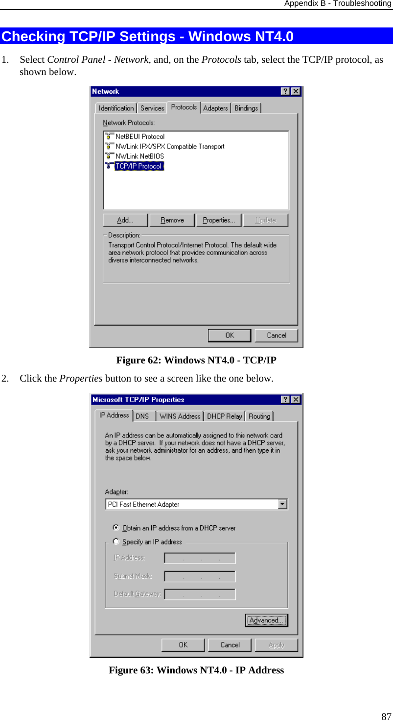 Appendix B - Troubleshooting 87 Checking TCP/IP Settings - Windows NT4.0 1. Select Control Panel - Network, and, on the Protocols tab, select the TCP/IP protocol, as shown below.  Figure 62: Windows NT4.0 - TCP/IP 2. Click the Properties button to see a screen like the one below.  Figure 63: Windows NT4.0 - IP Address 