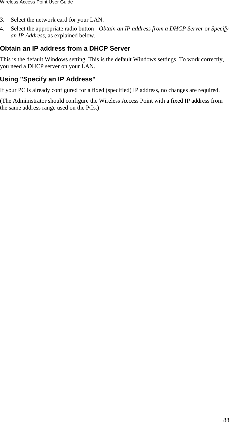 Wireless Access Point User Guide 88 3. Select the network card for your LAN. 4. Select the appropriate radio button - Obtain an IP address from a DHCP Server or Specify an IP Address, as explained below. Obtain an IP address from a DHCP Server This is the default Windows setting. This is the default Windows settings. To work correctly, you need a DHCP server on your LAN. Using "Specify an IP Address" If your PC is already configured for a fixed (specified) IP address, no changes are required. (The Administrator should configure the Wireless Access Point with a fixed IP address from the same address range used on the PCs.) 