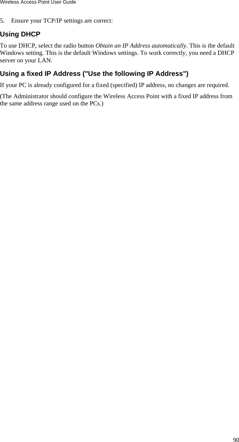 Wireless Access Point User Guide 90 5. Ensure your TCP/IP settings are correct: Using DHCP To use DHCP, select the radio button Obtain an IP Address automatically. This is the default Windows setting. This is the default Windows settings. To work correctly, you need a DHCP server on your LAN. Using a fixed IP Address ("Use the following IP Address") If your PC is already configured for a fixed (specified) IP address, no changes are required. (The Administrator should configure the Wireless Access Point with a fixed IP address from the same address range used on the PCs.)  