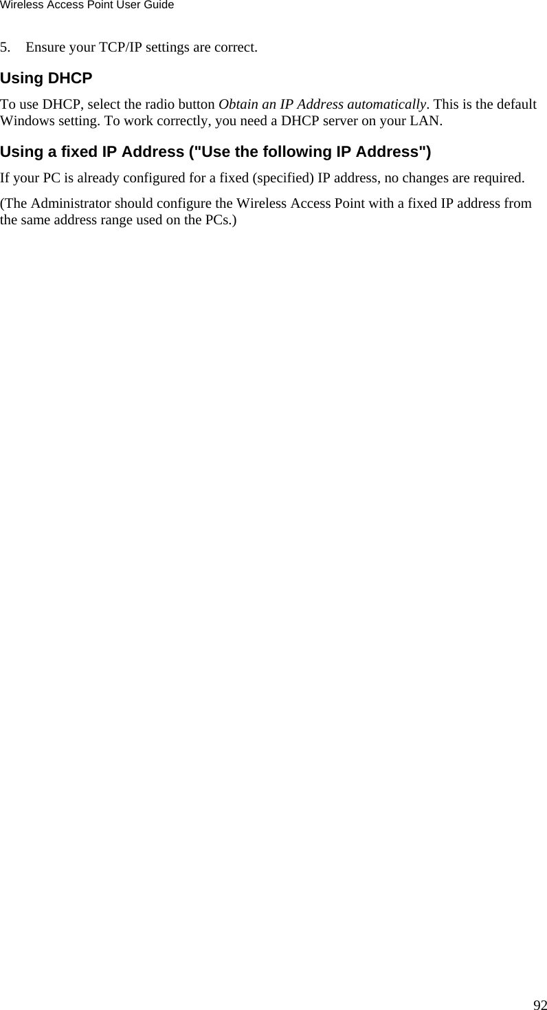 Wireless Access Point User Guide 92 5. Ensure your TCP/IP settings are correct. Using DHCP To use DHCP, select the radio button Obtain an IP Address automatically. This is the default Windows setting. To work correctly, you need a DHCP server on your LAN. Using a fixed IP Address ("Use the following IP Address") If your PC is already configured for a fixed (specified) IP address, no changes are required. (The Administrator should configure the Wireless Access Point with a fixed IP address from the same address range used on the PCs.)   