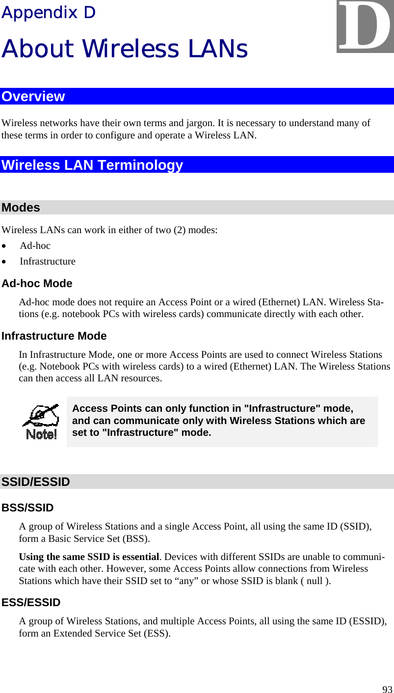  93 Appendix D About Wireless LANs Overview Wireless networks have their own terms and jargon. It is necessary to understand many of these terms in order to configure and operate a Wireless LAN. Wireless LAN Terminology  Modes Wireless LANs can work in either of two (2) modes: &bull; Ad-hoc &bull; Infrastructure Ad-hoc Mode Ad-hoc mode does not require an Access Point or a wired (Ethernet) LAN. Wireless Sta-tions (e.g. notebook PCs with wireless cards) communicate directly with each other. Infrastructure Mode In Infrastructure Mode, one or more Access Points are used to connect Wireless Stations (e.g. Notebook PCs with wireless cards) to a wired (Ethernet) LAN. The Wireless Stations can then access all LAN resources.  Access Points can only function in "Infrastructure" mode, and can communicate only with Wireless Stations which are set to "Infrastructure" mode.  SSID/ESSID BSS/SSID A group of Wireless Stations and a single Access Point, all using the same ID (SSID), form a Basic Service Set (BSS). Using the same SSID is essential. Devices with different SSIDs are unable to communi-cate with each other. However, some Access Points allow connections from Wireless Stations which have their SSID set to &ldquo;any&rdquo; or whose SSID is blank ( null ). ESS/ESSID A group of Wireless Stations, and multiple Access Points, all using the same ID (ESSID), form an Extended Service Set (ESS). D 