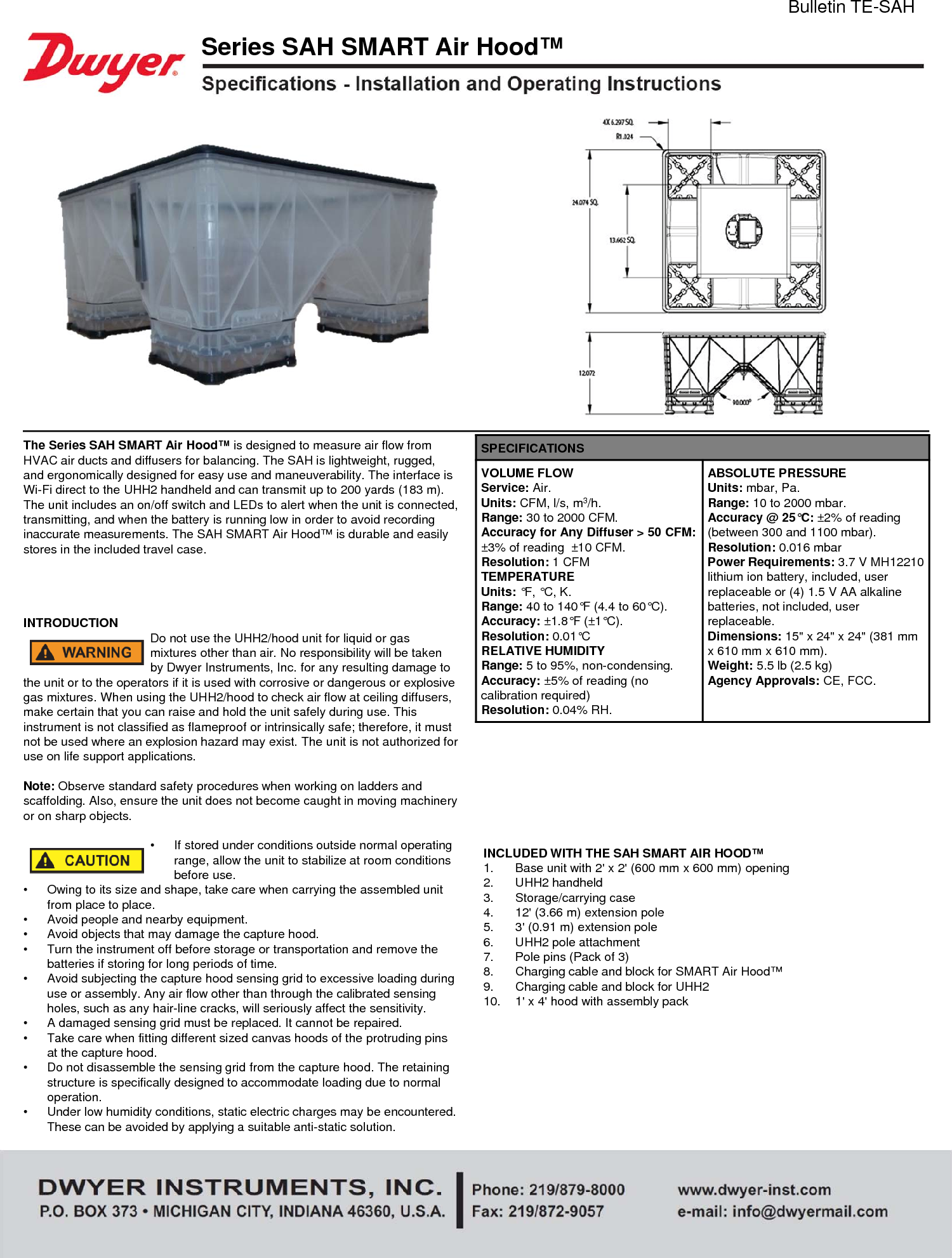 INCLUDED WITH THE SAH SMART AIR HOOD&trade;1. Base unit with 2' x 2' (600 mm x 600 mm) opening2. UHH2 handheld3. Storage/carrying case4. 12' (3.66 m) extension pole5. 3' (0.91 m) extension pole6. UHH2 pole attachment7. Pole pins (Pack of 3)8. Charging cable and block for SMART Air Hood&trade;9. Charging cable and block for UHH210. 1' x 4' hood with assembly packThe Series SAH SMART Air Hood&trade; is designed to measure air flow from HVAC air ducts and diffusers for balancing. The SAH is lightweight, rugged, and ergonomically designed for easy use and maneuverability. The interface is Wi-Fi direct to the UHH2 handheld and can transmit up to 200 yards (183 m). The unit includes an on/off switch and LEDs to alert when the unit is connected, transmitting, and when the battery is running low in order to avoid recording inaccurate measurements. The SAH SMART Air Hood&trade; is durable and easily stores in the included travel case.INTRODUCTION Do not use the UHH2/hood unit for liquid or gas mixtures other than air. No responsibility will be taken by Dwyer Instruments, Inc. for any resulting damage to the unit or to the operators if it is used with corrosive or dangerous or explosive gas mixtures. When using the UHH2/hood to check air flow at ceiling diffusers, make certain that you can raise and hold the unit safely during use. This instrument is not classified as flameproof or intrinsically safe; therefore, it must not be used where an explosion hazard may exist. The unit is not authorized for use on life support applications.Note: Observe standard safety procedures when working on ladders and scaffolding. Also, ensure the unit does not become caught in moving machinery or on sharp objects.&bull; If stored under conditions outside normal operating range, allow the unit to stabilize at room conditions before use.&bull; Owing to its size and shape, take care when carrying the assembled unit from place to place.&bull; Avoid people and nearby equipment.&bull; Avoid objects that may damage the capture hood.&bull; Turn the instrument off before storage or transportation and remove the batteries if storing for long periods of time.&bull; Avoid subjecting the capture hood sensing grid to excessive loading during use or assembly. Any air flow other than through the calibrated sensing holes, such as any hair-line cracks, will seriously affect the sensitivity.&bull; A damaged sensing grid must be replaced. It cannot be repaired.&bull; Take care when fitting different sized canvas hoods of the protruding pins at the capture hood.&bull; Do not disassemble the sensing grid from the capture hood. The retaining structure is specifically designed to accommodate loading due to normal operation.&bull; Under low humidity conditions, static electric charges may be encountered. These can be avoided by applying a suitable anti-static solution.Bulletin TE-SAHSeries SAH SMART Air Hood&trade;SPECIFICATIONSVOLUME FLOWService: Air.Units: CFM, l/s, m3/h.Range: 30 to 2000 CFM.Accuracy for Any Diffuser > 50 CFM: &plusmn;3% of reading  &plusmn;10 CFM.Resolution: 1 CFMTEMPERATUREUnits: &deg;F, &deg;C, K.Range: 40 to 140&deg;F (4.4 to 60&deg;C).Accuracy: &plusmn;1.8&deg;F (&plusmn;1&deg;C).Resolution: 0.01&deg;CRELATIVE HUMIDITYRange: 5 to 95%, non-condensing.Accuracy: &plusmn;5% of reading (no calibration required)Resolution: 0.04% RH.ABSOLUTE PRESSUREUnits: mbar, Pa.Range: 10 to 2000 mbar.Accuracy @ 25&deg;C: &plusmn;2% of reading (between 300 and 1100 mbar).Resolution: 0.016 mbarPower Requirements: 3.7 V MH12210 lithium ion battery, included, user replaceable or (4) 1.5 V AA alkaline batteries, not included, user replaceable.Dimensions: 15" x 24" x 24" (381 mm x 610 mm x 610 mm).Weight: 5.5 lb (2.5 kg)Agency Approvals: CE, FCC.