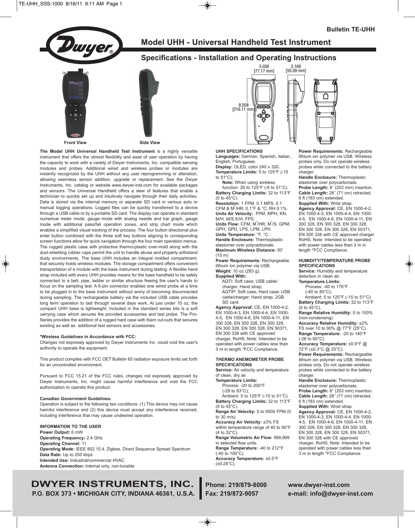 Model UHH - Universal Handheld Test InstrumentSpecifications - Installation and Operating InstructionsBulletin TE-UHHDWYER INSTRUMENTS, INC. Phone: 219/879-8000 www.dwyer-inst.comP.O. BOX 373 &bull; MICHIGAN CITY, INDIANA 46361, U.S.A.  Fax: 219/872-9057 e-mail: info@dwyer-inst.comUHH SPECIFICATIONS Languages: German, Spanish, Italian,English, Portuguese.Display: OLED, color 240 x 320.Temperature Limits: 5 to 125&deg;F (-15to 51&deg;C); Note: When using wireless    function: 20 to 125&deg;F (-6 to 51&deg;C).Battery Charging Limits: 32 to 113&deg;F(0 to 45&deg;C).Resolution: 1 FPM, 0.1 MPS, 0.1CFM &amp; M3/HR; 0.1&deg;F &amp; &deg;C; RH 0.1%.Units Air Velocity:  FPM, MPH, KN,M/H, M/S K/H, FPS.Units Flow: CFM, M3/HR, M3/S, GPM,GPH, GPD, LPS, LPM, LPH.Units Temperature: &deg;F, &deg;C.Handle Enclosure: Thermoplasticelastomer over polycarbonate.   Maximum Wireless Distance: 50&rsquo;(15 m)Power Requirements: Rechargeablelithium ion polymer via USB.Weight: 10 oz (283 g).Supplied With:AQTI: Soft case; USB cable/ charger; Hand strap; AQTIP: Soft case; Hard case; USB cable/charger; Hand strap, 2GB SD card.Agency Approval: CE, EN 1000-4-2,EN 1000-4-3, EN 1000-4-4, EN 1000-4-5,  EN 1000-4-6, EN 1000-4-11, EN300 328, EN 300 328, EN 300 328,EN 300 328, EN 300 328, EN 50371,EN 300 328 with CE approvedcharger, RoHS; Note: Intended to beoperated with power cables less than3 m in length *FCC Compliance.THERMO ANEMOMETER PROBESPECIFICATIONSService: Air velocity and temperatureof clean, dry air.Temperature Limits: Process: -20 to 200&deg;F (-29 to 93&deg;C); Ambient: 5 to 125&deg;F (-15 to 51&deg;C).Battery Charging Limits: 32 to 113&deg;F(0 to 45&deg;C).Range Air Velocity: 0 to 6000 FPM (0to 30 m/s).Accuracy Air Velocity: &plusmn;3% FSwithin temperature range of 40 to 90&deg;F(4 to 32&deg;C).Range Volumetric Air Flow: 999,999in selected flow units.Range Temperature: -40 to 212&deg;F (-40 to 100&deg;C).Accuracy Temperature: &plusmn;0.5&deg;F(&plusmn;0.28&deg;C).Power Requirements: Rechargeablelithium ion polymer via USB. Wirelessprobes only. Do not operate wirelessprobes while connected to the batterycharger.Handle Enclosure: Thermoplasticelastomer over polycarbonate. Probe Length: 8˝ (203 mm) insertion.Cable Length: 28˝ (71 cm) retracted,6 ft (183 cm) extended.Supplied With: Wrist strap.Agency Approval: CE, EN 1000-4-2,EN 1000-4-3, EN 1000-4-4, EN 1000-4-5,  EN 1000-4-6, EN 1000-4-11, EN300 328, EN 300 328, EN 300 328,EN 300 328, EN 300 328, EN 50371,EN 300 328 with CE approved chargerRoHS; Note: Intended to be operatedwith power cables less than 3 m inlength *FCC Compliance.HUMIDITY/TEMPERATURE PROBESPECIFICATIONSService: Humidity and temperaturedetection in clean air.Temperature Limits: Process: -40 to 176&deg;F (-40 to 80&deg;C); Ambient: 5 to 125&deg;F (-15 to 51&deg;C).Battery Charging Limits: 32 to 113&deg;F(0 to 45&deg;C).Range Relative Humidity: 0 to 100%(non-condensing).Accuracy Relative Humidity: &plusmn;2%FS over 10 to 90% @ 77&deg;F (25&deg;C).Range Temperature: -20 to 140&deg;F  (-28 to 60&deg;C).Accuracy Temperature: &plusmn;0.9&deg;F @72&deg;F (&plusmn;0.3&deg;C @ 25&deg;C).Power Requirements: Rechargeablelithium ion polymer via USB. Wirelessprobes only. Do not operate wirelessprobes while connected to the batterycharger.Handle Enclosure: Thermoplasticelastomer over polycarbonate. Probe Length: 8˝ (203 mm) insertion.Cable Length: 28˝ (71 cm) retracted,6 ft (183 cm) extended.Supplied With: Wrist strap.Agency Approval: CE, EN 1000-4-2,EN 1000-4-3, EN 1000-4-4, EN 1000-4-5,  EN 1000-4-6, EN 1000-4-11, EN300 328, EN 300 328, EN 300 328,EN 300 328, EN 300 328, EN 50371,EN 300 328 with CE approvedcharger, RoHS; Note: Intended to beoperated with power cables less than3 m in length *FCC Compliance.3.038[77.17 mm]2.169[55.09 mm]8.508[216.11 mm]The  Model  UHH  Universal  Handheld  Test  Instrument  is  a  highly  versatileinstrument that offers the utmost flexibility and ease of user operation by havingthe capacity to work with a variety of Dwyer Instruments, Inc. compatible sensingmodules  and  probes.  Additional  wired  and  wireless  probes  or  modules  areinstantly  recognized  by  the  UHH  without  any  user  reprogramming  or  alteration,allowing  seemless  sensor  addition,  upgrade  or  replacement.  See  the  DwyerInstruments, Inc.  catalog  or website www.dwyer-inst.com for  available  packagesand  sensors.  The  Universal  Handheld  offers  a  slew  of  features  that  enable  atechnician to  quickly set  up  and intuitively  navigate through their  daily activities.Data  is  stored  via  the  internal  memory  or  separate  SD  card  in  various  auto  ormanual  logging  operations.  Logged  files  can  be  quickly  transferred  to  a  devicethrough a USB cable or by a portable SD card. The display can operate in standardnumerical  meter  mode,  gauge  mode  with  analog  needle  and  bar  graph,  gaugemode  with  additional  pass/fail  operation  zones,  and  strip  chart  mode  whichenables a simplified visual tracking of the process. The four button directional plusenter button  combined with  the  three soft  key buttons aligning  to correspondingscreen functions allow for quick navigation through the four main operation menus.The rugged  plastic case  with protective  thermo-plastic over-mold  along with  thedust-shielding rubber caps permit the unit to handle abuse and properly withstanddusty  environments.  The  base  UHH  includes  an  integral  molded  compartment,that securely holds wireless modules. The storage compartment offers convenienttransportation of a module with the base instrument during testing. A flexible handstrap included with every UHH provides means for the base handheld to be safelyconnected to  a belt, pipe,  ladder or  similar  structure freeing  the  user's hands  tofocus on the sampling test. A 6-pin connector enables one wired probe at a timeto be plugged in to the base instrument without worry of becoming disconnectedduring sampling. The  rechargeable battery  via the  included  USB cable  provideslong  term  operation  to  last  through  several  days  work. At  just  under  10  oz,  thecompact  UHH  base  is  lightweight.  Included  in  the  standard  series  kits  is  a  softcarrying case  which secures the  provided  accessories and  test  probe. The  Pro-Series provides the addition of a rugged hard case with foam cut-outs that securesexisting as well as  additional test sensors and accessories.*Wireless Guidelines in Accordance with FCC:Changes not expressly approved by Dwyer Instruments Inc. could void the user'sauthority to operate the equipment.This product complies with FCC OET Bulletin 65 radiation exposure limits set forthfor an uncontrolled environment.Pursuant  to  FCC  15.21  of  the  FCC  rules,  changes  not  expressly  approved  byDwyer  Instruments,  Inc.  might  cause  harmful  interference  and  void  the  FCCauthorization to operate this product.Canadian Government Guidelines:Operation is subject to the following two conditions: (1) This device may not causeharmful  interference  and  (2)  this  device  must  accept  any  interference  received,including interference that may cause undesired operation.INFORMATION TO THE USERPower Output: 6 mWOperating Frequency: 2.4 GHz  Operating Channel: 11Operating Mode: IEEE 802.15.4, Zigbee, Direct Sequence Spread SpectrumData Rate: Up to 250 kbpsIntended Use: Industrial/commercial HVACAntenna Connection: Internal only, non-tunableFront View Side ViewTE-UHH_SSS-1000  8/16/11  9:11 AM  Page 1