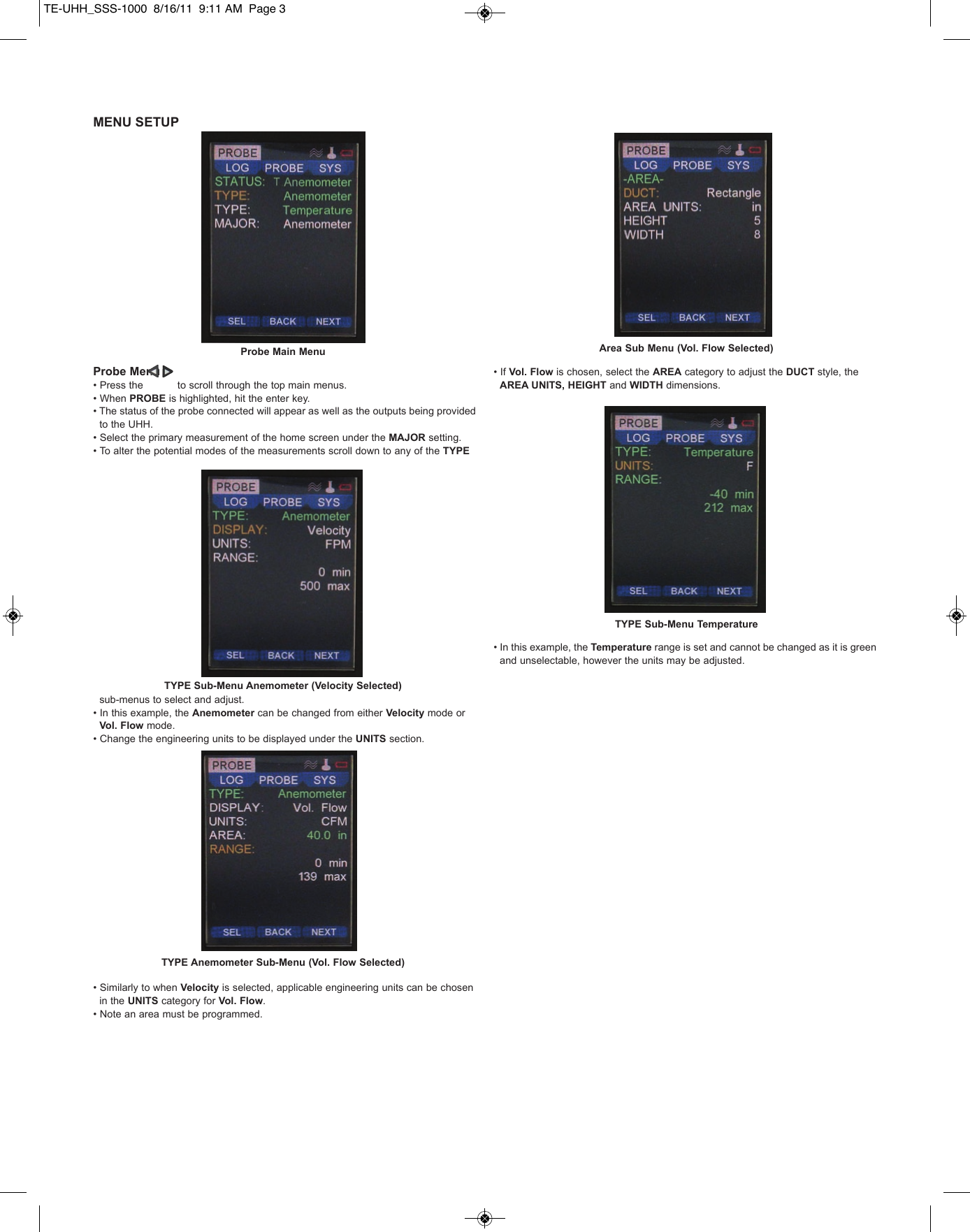 MENU SETUPProbe Menu&bull; Press the           to scroll through the top main menus.&bull; When PROBE is highlighted, hit the enter key.&bull; The status of the probe connected will appear as well as the outputs being provided to the UHH.&bull; Select the primary measurement of the home screen under the MAJOR setting.&bull; To alter the potential modes of the measurements scroll down to any of the TYPEsub-menus to select and adjust.&bull; In this example, the Anemometer can be changed from either Velocity mode or Vol. Flow mode.&bull; Change the engineering units to be displayed under the UNITS section.&bull; Similarly to when Velocity is selected, applicable engineering units can be chosen in the UNITS category for Vol. Flow.&bull; Note an area must be programmed.&bull; If Vol. Flow is chosen, select the AREA category to adjust the DUCT style, the AREA UNITS, HEIGHT and WIDTH dimensions.&bull; In this example, the Temperature range is set and cannot be changed as it is green and unselectable, however the units may be adjusted. Probe Main MenuTYPE Sub-Menu Anemometer (Velocity Selected)TYPE Anemometer Sub-Menu (Vol. Flow Selected)TYPE Sub-Menu TemperatureArea Sub Menu (Vol. Flow Selected)TE-UHH_SSS-1000  8/16/11  9:11 AM  Page 3