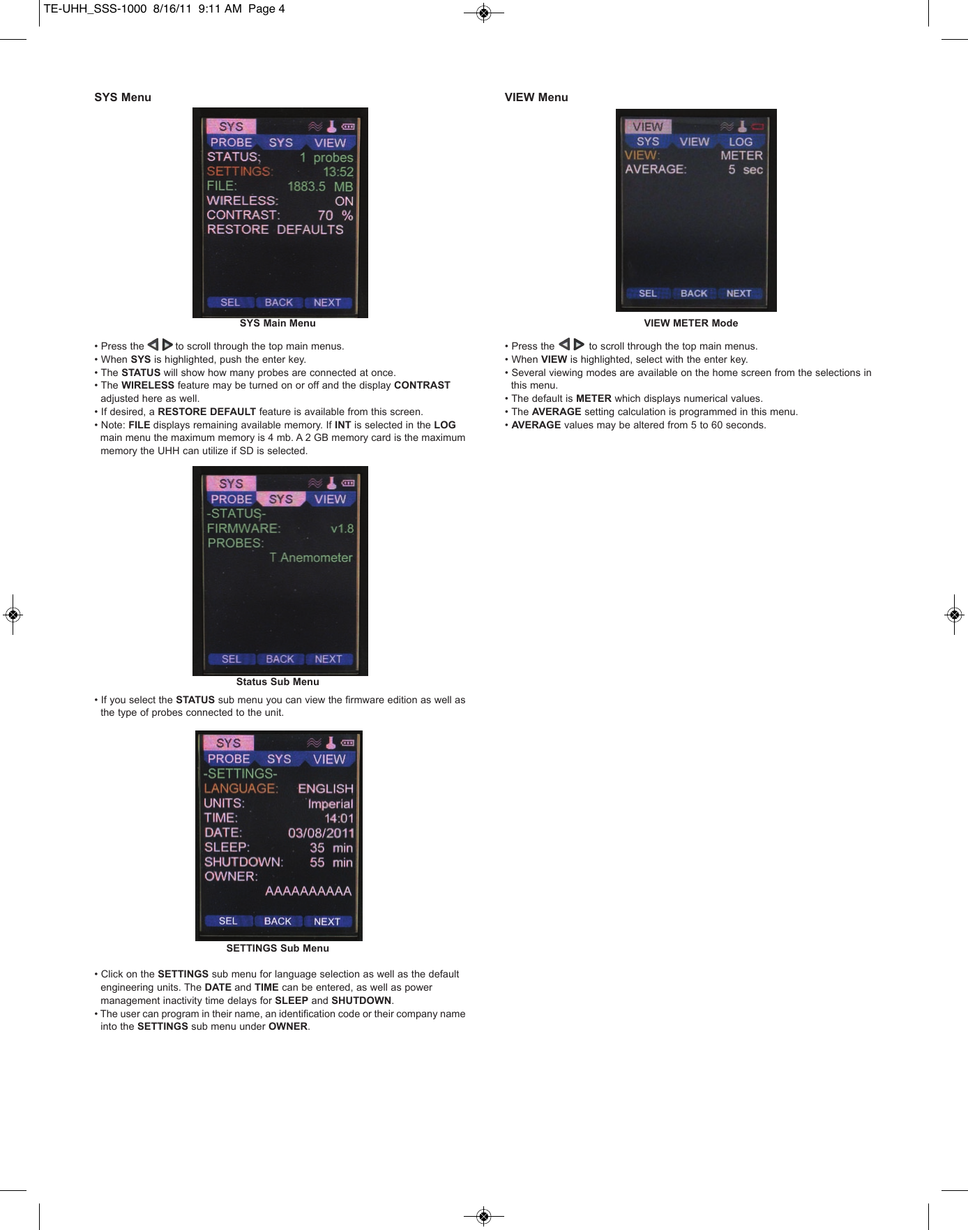 SYS Menu&bull; Press the          to scroll through the top main menus.&bull; When SYS is highlighted, push the enter key.&bull; The STATUS will show how many probes are connected at once.&bull; The WIRELESS feature may be turned on or off and the display CONTRASTadjusted here as well.&bull; If desired, a RESTORE DEFAULT feature is available from this screen.&bull; Note: FILE displays remaining available memory. If INT is selected in the LOGmain menu the maximum memory is 4 mb. A 2 GB memory card is the maximum memory the UHH can utilize if SD is selected. &bull; If you select the STATUS sub menu you can view the firmware edition as well as the type of probes connected to the unit.&bull; Click on the SETTINGS sub menu for language selection as well as the default engineering units. The DATE and TIME can be entered, as well as power management inactivity time delays for SLEEP and SHUTDOWN. &bull; The user can program in their name, an identification code or their company name into the SETTINGS sub menu under OWNER.VIEW Menu&bull; Press the           to scroll through the top main menus.&bull; When VIEW is highlighted, select with the enter key.&bull; Several viewing modes are available on the home screen from the selections in this menu.&bull; The default is METER which displays numerical values.&bull; The AVERAGE setting calculation is programmed in this menu.&bull; AVERAGE values may be altered from 5 to 60 seconds.SYS Main MenuStatus Sub MenuSETTINGS Sub MenuVIEW METER ModeTE-UHH_SSS-1000  8/16/11  9:11 AM  Page 4