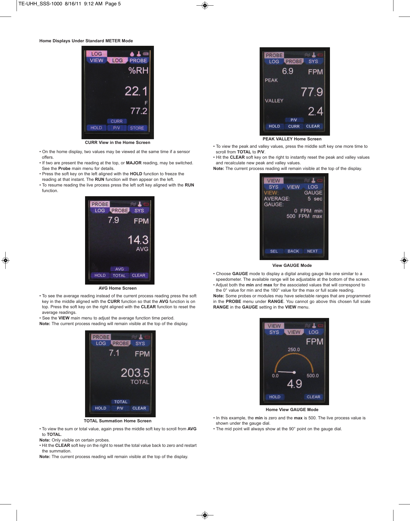 Home Displays Under Standard METER Mode&bull; On the home display, two values may be viewed at the same time if a sensor offers.   &bull; If two are present the reading at the top, or MAJOR reading, may be switched. See the Probe main menu for details.&bull; Press the soft key on the left aligned with the HOLD function to freeze the reading at that instant. The RUN function will then appear on the left. &bull; To resume reading the live process press the left soft key aligned with the RUNfunction.&bull; To see the average reading instead of the current process reading press the soft key in the middle aligned with the CURR function so that the AVG function is on   top. Press the soft key on the right aligned with the CLEAR function to reset the average readings.  &bull; See the VIEW main menu to adjust the average function time period.Note: The current process reading will remain visible at the top of the display.&bull; To view the sum or total value, again press the middle soft key to scroll from AVG to TOTAL.Note: Only visible on certain probes.&bull; Hit the CLEAR soft key on the right to reset the total value back to zero and restart      the summation. Note: The current process reading will remain visible at the top of the display.&bull; To view the peak and valley values, press the middle soft key one more time to scroll from TOTAL to P/V. &bull; Hit the CLEAR soft key on the right to instantly reset the peak and valley values and recalculate new peak and valley values.Note: The current process reading will remain visible at the top of the display.&bull; Choose GAUGE mode to display a digital analog gauge like one similar to a speedometer. The available range will be adjustable at the bottom of the screen. &bull; Adjust both the min and max for the associated values that will correspond to the 0&deg; value for min and the 180&deg; value for the max or full scale reading. Note: Some probes or modules may have selectable ranges that are programmedin the PROBE menu  under RANGE. You  cannot  go above this chosen  full scaleRANGE in the GAUGE setting in the VIEW menu. &bull; In this example, the min is zero and the max is 500. The live process value is shown under the gauge dial.&bull; The mid point will always show at the 90&deg; point on the gauge dial.CURR View in the Home ScreenAVG Home ScreenTOTAL Summation Home ScreenPEAK VALLEY Home ScreenView GAUGE ModeHome View GAUGE ModeTE-UHH_SSS-1000  8/16/11  9:12 AM  Page 5