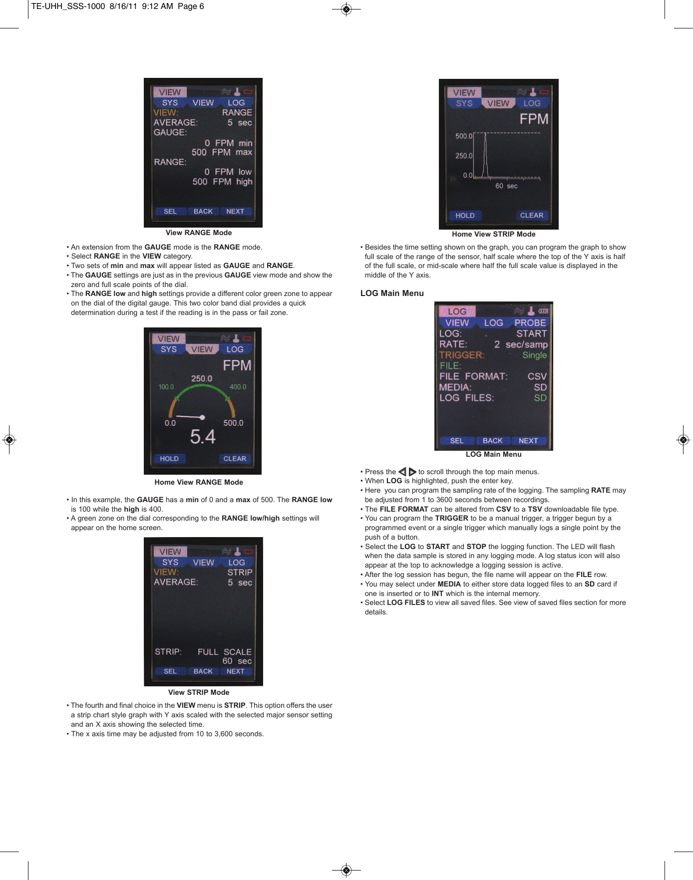&bull; An extension from the GAUGE mode is the RANGE mode. &bull; Select RANGE in the VIEW category. &bull; Two sets of min and max will appear listed as GAUGE and RANGE. &bull; The GAUGE settings are just as in the previous GAUGE view mode and show the zero and full scale points of the dial. &bull; The RANGE low and high settings provide a different color green zone to appear on the dial of the digital gauge. This two color band dial provides a quick determination during a test if the reading is in the pass or fail zone.&bull; In this example, the GAUGE has a min of 0 and a max of 500. The RANGE lowis 100 while the high is 400. &bull; A green zone on the dial corresponding to the RANGE low/high settings will appear on the home screen.&bull; The fourth and final choice in the VIEW menu is STRIP. This option offers the user a strip chart style graph with Y axis scaled with the selected major sensor setting and an X axis showing the selected time. &bull; The x axis time may be adjusted from 10 to 3,600 seconds. &bull; Besides the time setting shown on the graph, you can program the graph to show full scale of the range of the sensor, half scale where the top of the Y axis is half of the full scale, or mid-scale where half the full scale value is displayed in the middle of the Y axis. LOG Main Menu&bull; Press the          to scroll through the top main menus. &bull; When LOG is highlighted, push the enter key.&bull; Here  you can program the sampling rate of the logging. The sampling RATE may be adjusted from 1 to 3600 seconds between recordings. &bull; The FILE FORMAT can be altered from CSV to a TSV downloadable file type.&bull; You can program the TRIGGER to be a manual trigger, a trigger begun by a programmed event or a single trigger which manually logs a single point by the push of a button.&bull; Select the LOG to START and STOP the logging function. The LED will flash when the data sample is stored in any logging mode. A log status icon will also appear at the top to acknowledge a logging session is active.&bull; After the log session has begun, the file name will appear on the FILE row.&bull; You may select under MEDIA to either store data logged files to an SD card if one is inserted or to INT which is the internal memory.&bull; Select LOG FILES to view all saved files. See view of saved files section for more details. View RANGE ModeHome View RANGE ModeView STRIP ModeLOG Main MenuHome View STRIP ModeTE-UHH_SSS-1000  8/16/11  9:12 AM  Page 6