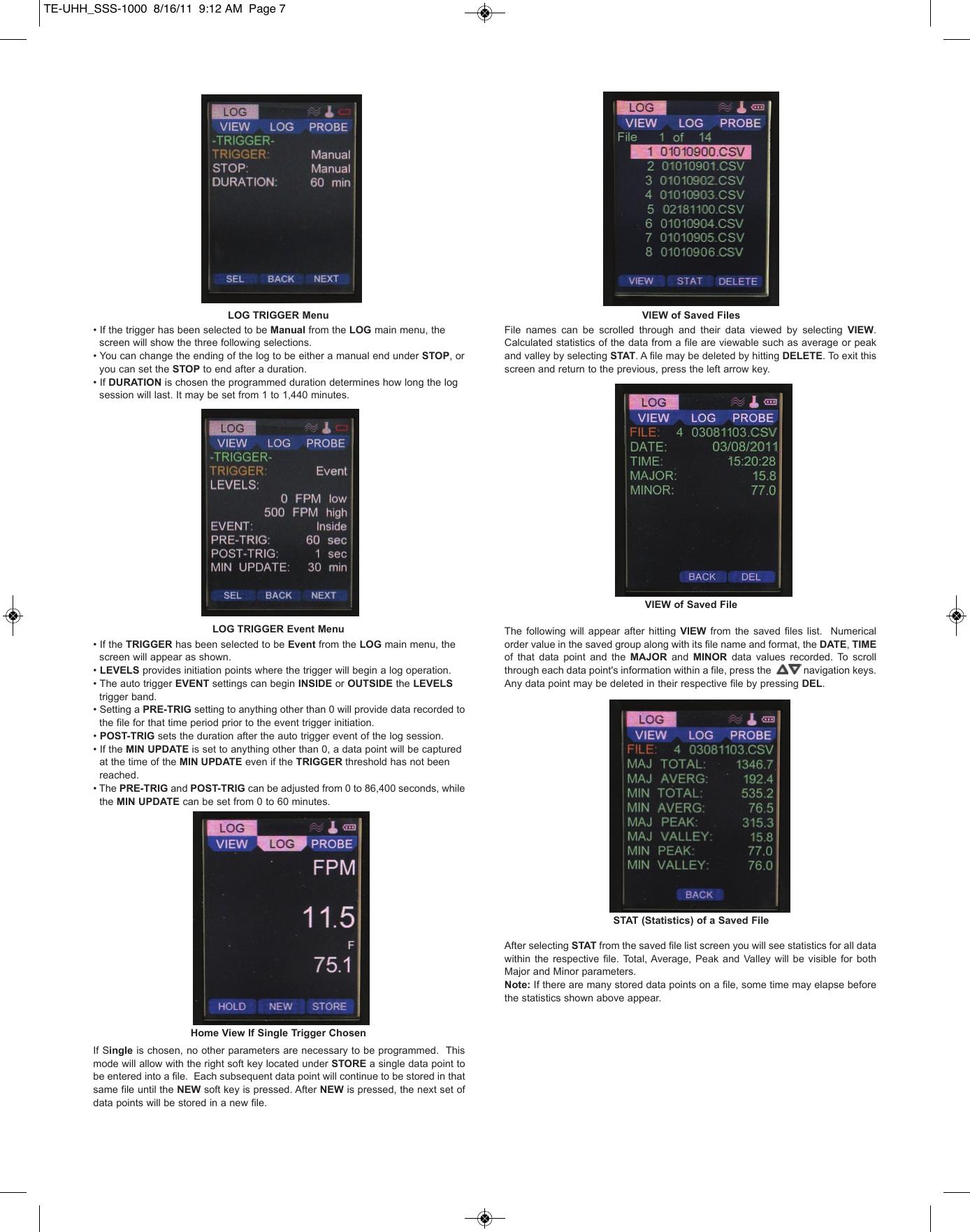 &bull; If the trigger has been selected to be Manual from the LOG main menu, the screen will show the three following selections. &bull; You can change the ending of the log to be either a manual end under STOP, or   you can set the STOP to end after a duration.     &bull; If DURATION is chosen the programmed duration determines how long the log session will last. It may be set from 1 to 1,440 minutes.&bull; If the TRIGGER has been selected to be Event from the LOG main menu, the screen will appear as shown. &bull; LEVELS provides initiation points where the trigger will begin a log operation. &bull; The auto trigger EVENT settings can begin INSIDE or OUTSIDE the LEVELS trigger band. &bull; Setting a PRE-TRIG setting to anything other than 0 will provide data recorded to the file for that time period prior to the event trigger initiation. &bull; POST-TRIG sets the duration after the auto trigger event of the log session. &bull; If the MIN UPDATE is set to anything other than 0, a data point will be captured at the time of the MIN UPDATE even if the TRIGGER threshold has not been reached.&bull; The PRE-TRIG and POST-TRIG can be adjusted from 0 to 86,400 seconds, while the MIN UPDATE can be set from 0 to 60 minutes.If Single is chosen, no other parameters are necessary to be programmed.  Thismode will allow with the right soft key located under STORE a single data point tobe entered into a file.  Each subsequent data point will continue to be stored in thatsame file until the NEW soft key is pressed. After NEW is pressed, the next set ofdata points will be stored in a new file.File  names  can  be  scrolled  through  and  their  data  viewed  by  selecting  VIEW.Calculated statistics of the data from a file are viewable such as average or peakand valley by selecting STAT. A file may be deleted by hitting DELETE. To exit thisscreen and return to the previous, press the left arrow key.The  following  will  appear  after  hitting  VIEW from the  saved  files  list.   Numericalorder value in the saved group along with its file name and format, the DATE, TIMEof  that  data  point  and  the  MAJOR and  MINOR data  values  recorded.  To  scrollthrough each data point's information within a file, press the            navigation keys.Any data point may be deleted in their respective file by pressing DEL.After selecting STAT from the saved file list screen you will see statistics for all datawithin  the  respective  file.  Total, Average,  Peak and  Valley  will  be  visible  for  bothMajor and Minor parameters.Note: If there are many stored data points on a file, some time may elapse beforethe statistics shown above appear.LOG TRIGGER MenuLOG TRIGGER Event MenuHome View If Single Trigger ChosenVIEW of Saved FilesVIEW of Saved FileSTAT (Statistics) of a Saved FileTE-UHH_SSS-1000  8/16/11  9:12 AM  Page 7