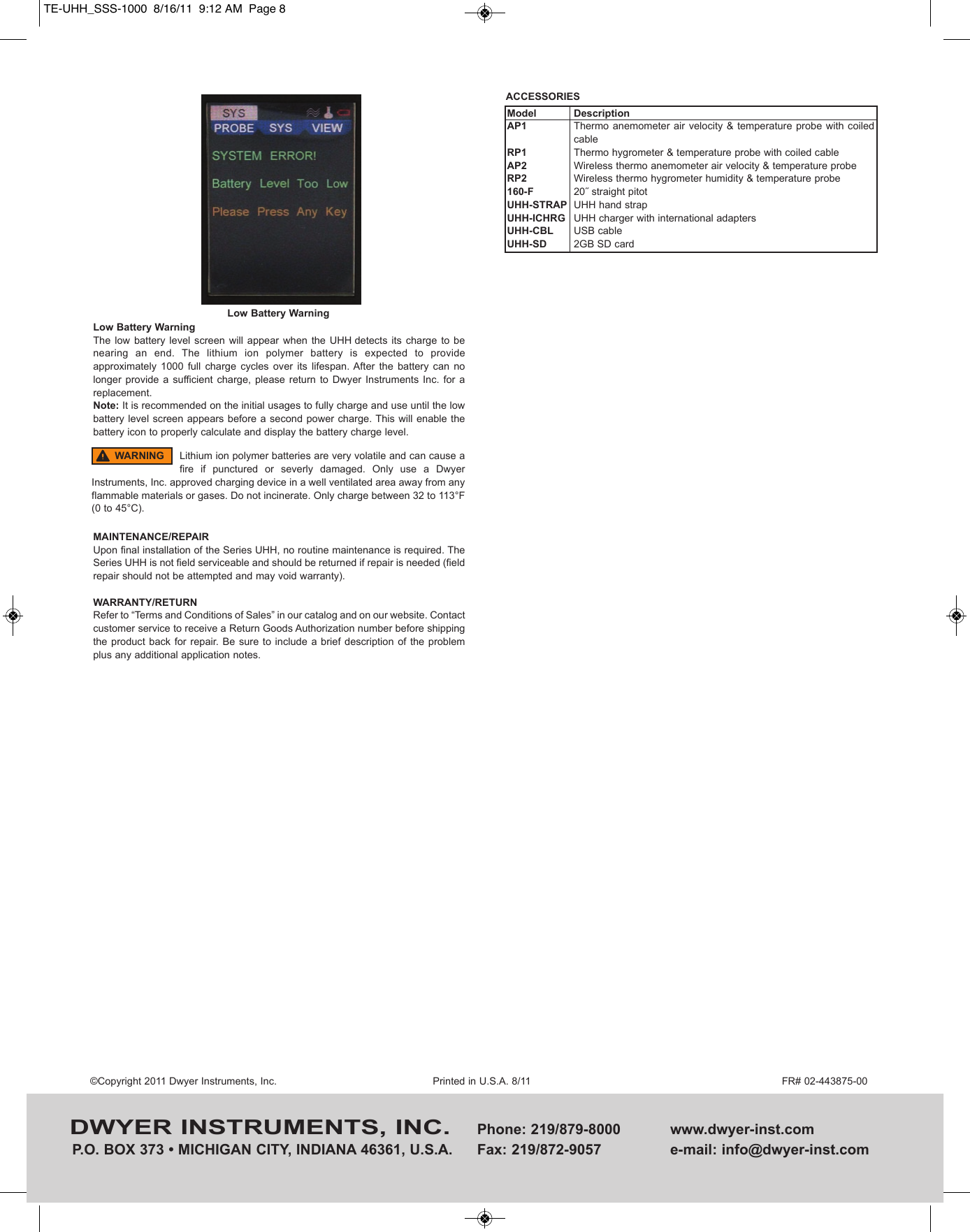 Low Battery WarningThe  low  battery  level screen  will  appear  when  the UHH detects  its  charge  to  benearing  an  end.  The  lithium  ion  polymer  battery  is  expected  to  provideapproximately  1000  full  charge  cycles  over  its  lifespan. After  the  battery  can  nolonger  provide a  sufficient charge,  please  return  to  Dwyer  Instruments  Inc.  for  areplacement. Note: It is recommended on the initial usages to fully charge and use until the lowbattery level screen appears before a second power charge. This will enable thebattery icon to properly calculate and display the battery charge level.MAINTENANCE/REPAIRUpon final installation of the Series UHH, no routine maintenance is required. TheSeries UHH is not field serviceable and should be returned if repair is needed (fieldrepair should not be attempted and may void warranty).WARRANTY/RETURNRefer to &ldquo;Terms and Conditions of Sales&rdquo; in our catalog and on our website. Contactcustomer service to receive a Return Goods Authorization number before shippingthe product  back  for repair. Be  sure to include  a brief description  of  the problemplus any additional application notes.DWYER INSTRUMENTS, INC. Phone: 219/879-8000 www.dwyer-inst.comP.O. BOX 373 &bull; MICHIGAN CITY, INDIANA 46361, U.S.A.  Fax: 219/872-9057 e-mail: info@dwyer-inst.com&copy;Copyright 2011 Dwyer Instruments, Inc. Printed in U.S.A. 8/11 FR# 02-443875-00Low Battery WarningLithium ion polymer batteries are very volatile and can cause afire  if  punctured  or  severly  damaged.  Only  use  a  DwyerInstruments, Inc. approved charging device in a well ventilated area away from anyflammable materials or gases. Do not incinerate. Only charge between 32 to 113&deg;F(0 to 45&deg;C).WARNINGACCESSORIESModelAP1RP1AP2RP2160-FUHH-STRAPUHH-ICHRGUHH-CBLUHH-SDDescriptionThermo anemometer air velocity &amp;  temperature  probe with  coiledcableThermo hygrometer &amp; temperature probe with coiled cableWireless thermo anemometer air velocity &amp; temperature probeWireless thermo hygrometer humidity &amp; temperature probe20˝ straight pitotUHH hand strapUHH charger with international adaptersUSB cable2GB SD cardTE-UHH_SSS-1000  8/16/11  9:12 AM  Page 8