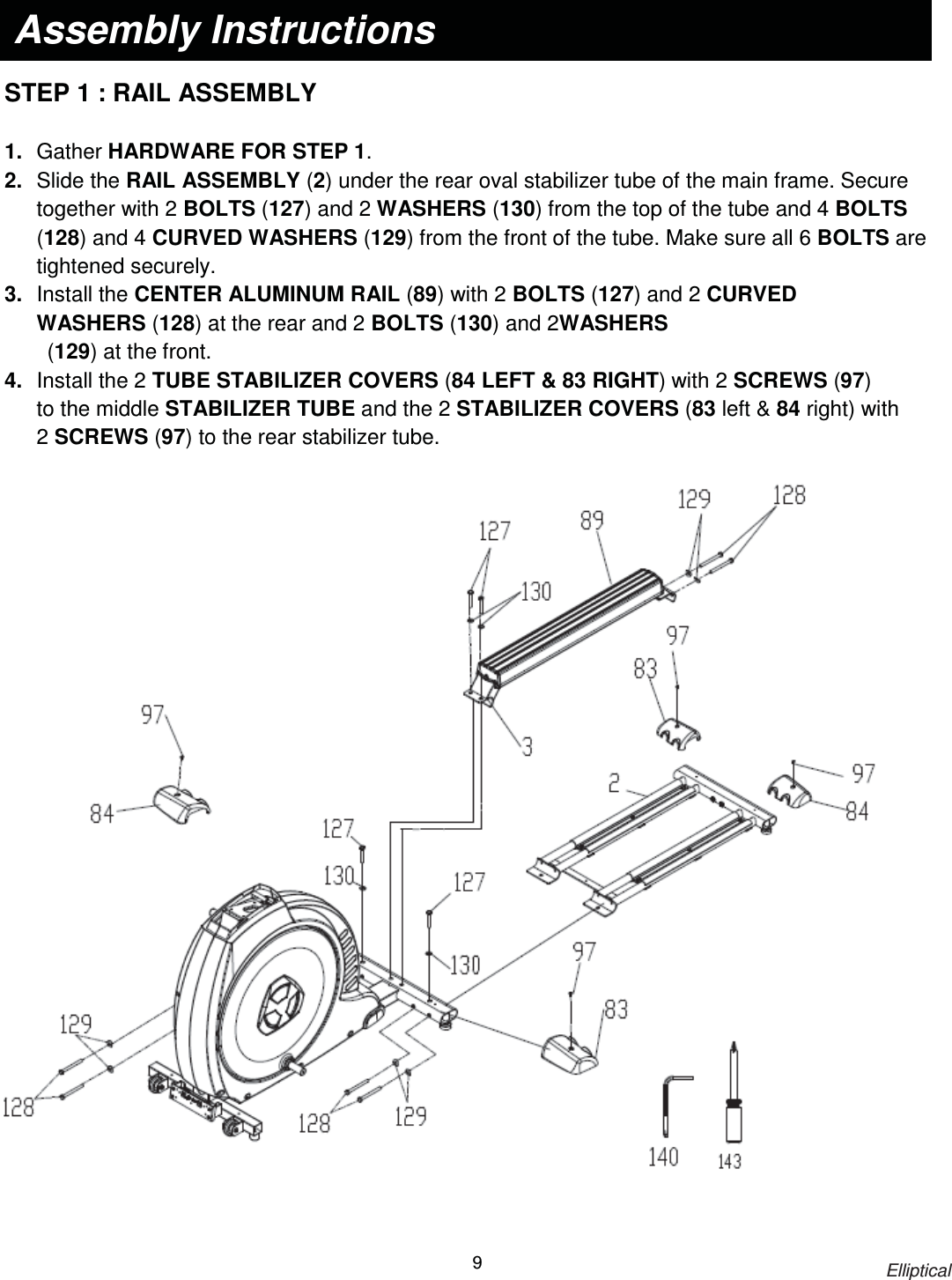                                                                            Elliptical 9    STEP 1 : RAIL ASSEMBLY    1.  Gather HARDWARE FOR STEP 1. 2.  Slide the RAIL ASSEMBLY (2) under the rear oval stabilizer tube of the main frame. Secure together with 2 BOLTS (127) and 2 WASHERS (130) from the top of the tube and 4 BOLTS (128) and 4 CURVED WASHERS (129) from the front of the tube. Make sure all 6 BOLTS are tightened securely. 3.  Install the CENTER ALUMINUM RAIL (89) with 2 BOLTS (127) and 2 CURVED WASHERS (128) at the rear and 2 BOLTS (130) and 2WASHERS          (129) at the front. 4.  Install the 2 TUBE STABILIZER COVERS (84 LEFT &amp; 83 RIGHT) with 2 SCREWS (97) to the middle STABILIZER TUBE and the 2 STABILIZER COVERS (83 left &amp; 84 right) with 2 SCREWS (97) to the rear stabilizer tube.   Assembly Instructions  