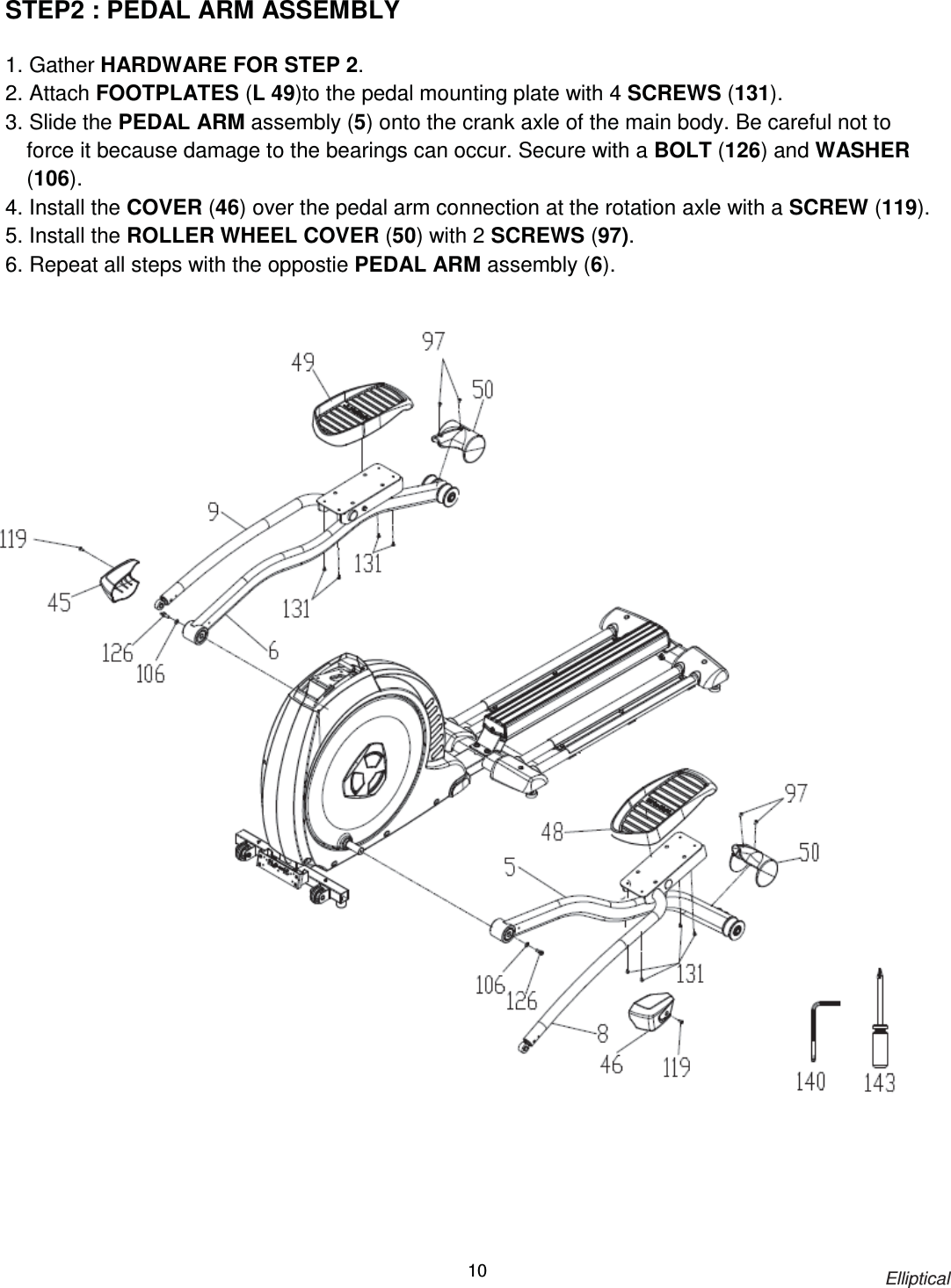                                                                            Elliptical 10STEP2 : PEDAL ARM ASSEMBLY    1. Gather HARDWARE FOR STEP 2. 2. Attach FOOTPLATES (L 49)to the pedal mounting plate with 4 SCREWS (131). 3. Slide the PEDAL ARM assembly (5) onto the crank axle of the main body. Be careful not to force it because damage to the bearings can occur. Secure with a BOLT (126) and WASHER (106). 4. Install the COVER (46) over the pedal arm connection at the rotation axle with a SCREW (119). 5. Install the ROLLER WHEEL COVER (50) with 2 SCREWS (97). 6. Repeat all steps with the oppostie PEDAL ARM assembly (6).   