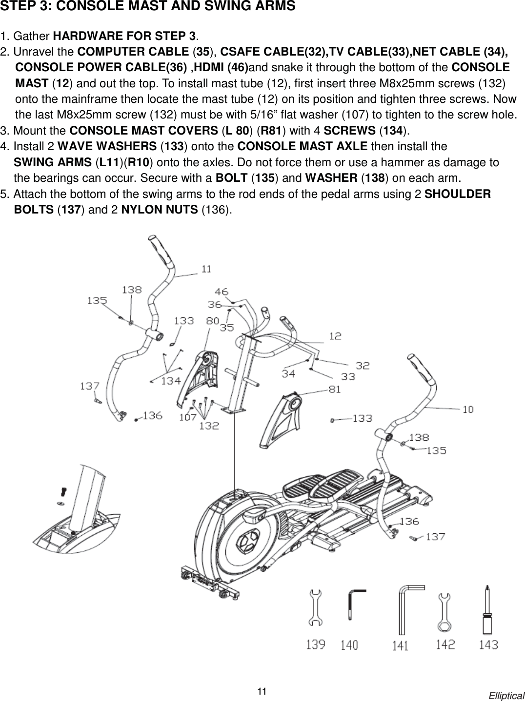                                                                            Elliptical 11 STEP 3: CONSOLE MAST AND SWING ARMS  1. Gather HARDWARE FOR STEP 3. 2. Unravel the COMPUTER CABLE (35), CSAFE CABLE(32),TV CABLE(33),NET CABLE (34), CONSOLE POWER CABLE(36) ,HDMI (46)and snake it through the bottom of the CONSOLE MAST (12) and out the top. To install mast tube (12), first insert three M8x25mm screws (132) onto the mainframe then locate the mast tube (12) on its position and tighten three screws. Now the last M8x25mm screw (132) must be with 5/16” flat washer (107) to tighten to the screw hole.   3. Mount the CONSOLE MAST COVERS (L 80) (R81) with 4 SCREWS (134). 4. Install 2 WAVE WASHERS (133) onto the CONSOLE MAST AXLE then install the SWING ARMS (L11)(R10) onto the axles. Do not force them or use a hammer as damage to the bearings can occur. Secure with a BOLT (135) and WASHER (138) on each arm. 5. Attach the bottom of the swing arms to the rod ends of the pedal arms using 2 SHOULDER BOLTS (137) and 2 NYLON NUTS (136).    
