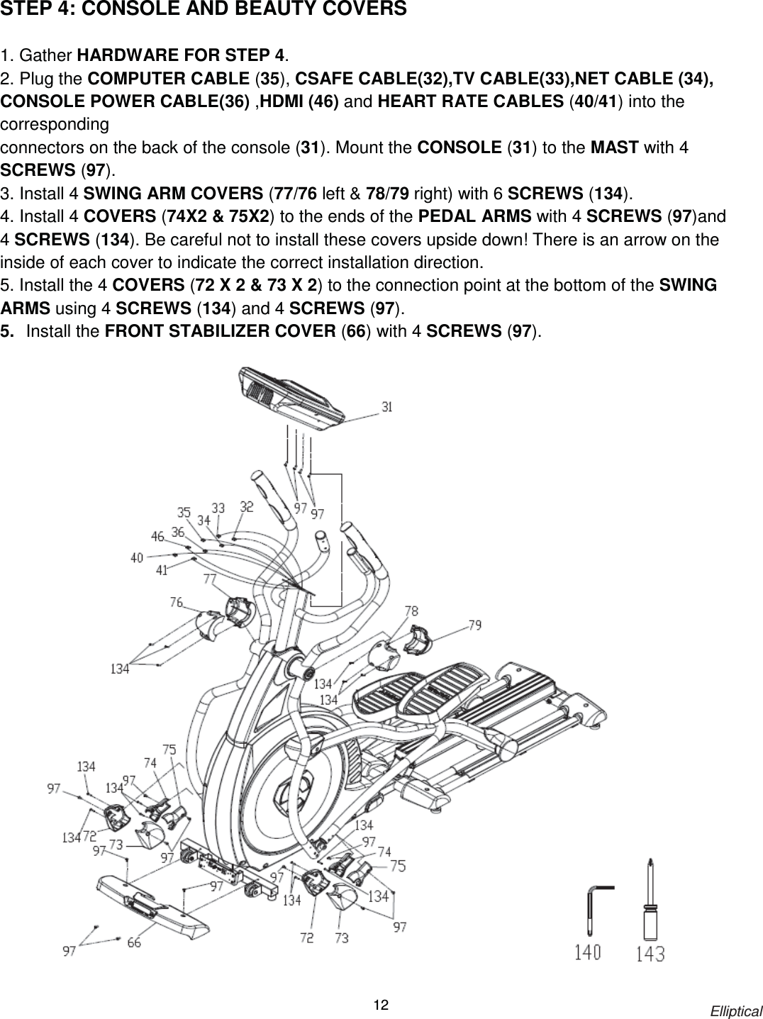                                                                            Elliptical 12 STEP 4: CONSOLE AND BEAUTY COVERS  1. Gather HARDWARE FOR STEP 4. 2. Plug the COMPUTER CABLE (35), CSAFE CABLE(32),TV CABLE(33),NET CABLE (34), CONSOLE POWER CABLE(36) ,HDMI (46) and HEART RATE CABLES (40/41) into the corresponding connectors on the back of the console (31). Mount the CONSOLE (31) to the MAST with 4 SCREWS (97). 3. Install 4 SWING ARM COVERS (77/76 left &amp; 78/79 right) with 6 SCREWS (134). 4. Install 4 COVERS (74X2 &amp; 75X2) to the ends of the PEDAL ARMS with 4 SCREWS (97)and 4 SCREWS (134). Be careful not to install these covers upside down! There is an arrow on the inside of each cover to indicate the correct installation direction. 5. Install the 4 COVERS (72 X 2 &amp; 73 X 2) to the connection point at the bottom of the SWING ARMS using 4 SCREWS (134) and 4 SCREWS (97). 5.  Install the FRONT STABILIZER COVER (66) with 4 SCREWS (97).   
