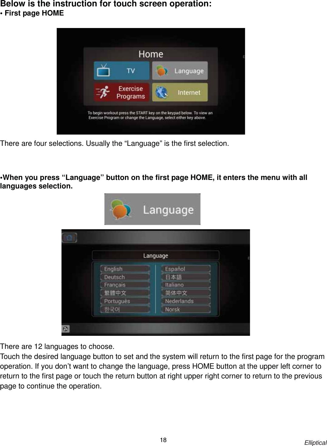                                                                            Elliptical 18Below is the instruction for touch screen operation: • First page HOME               There are four selections. Usually the “Language” is the first selection.    •When you press “Language” button on the first page HOME, it enters the menu with all languages selection.                    There are 12 languages to choose. Touch the desired language button to set and the system will return to the first page for the program operation. If you don’t want to change the language, press HOME button at the upper left corner to return to the first page or touch the return button at right upper right corner to return to the previous page to continue the operation. 