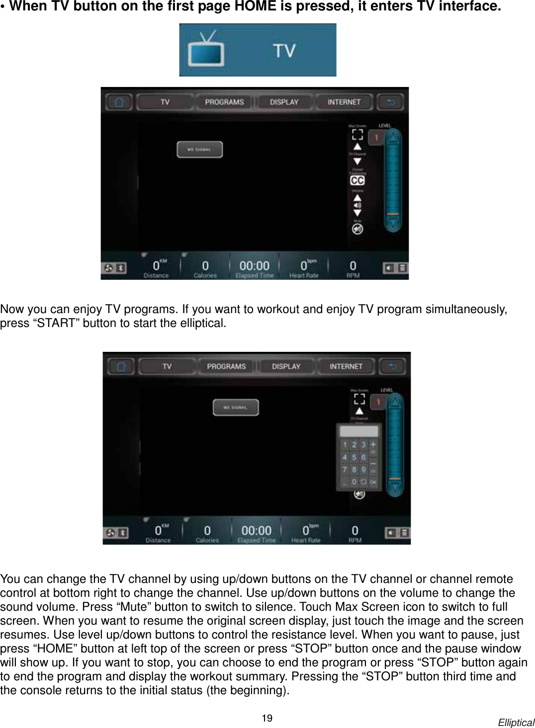                                                                            Elliptical 19• When TV button on the first page HOME is pressed, it enters TV interface.                       Now you can enjoy TV programs. If you want to workout and enjoy TV program simultaneously, press “START” button to start the elliptical.                    You can change the TV channel by using up/down buttons on the TV channel or channel remote control at bottom right to change the channel. Use up/down buttons on the volume to change the sound volume. Press “Mute” button to switch to silence. Touch Max Screen icon to switch to full screen. When you want to resume the original screen display, just touch the image and the screen resumes. Use level up/down buttons to control the resistance level. When you want to pause, just press “HOME” button at left top of the screen or press “STOP” button once and the pause window will show up. If you want to stop, you can choose to end the program or press “STOP” button again to end the program and display the workout summary. Pressing the “STOP” button third time and the console returns to the initial status (the beginning).   