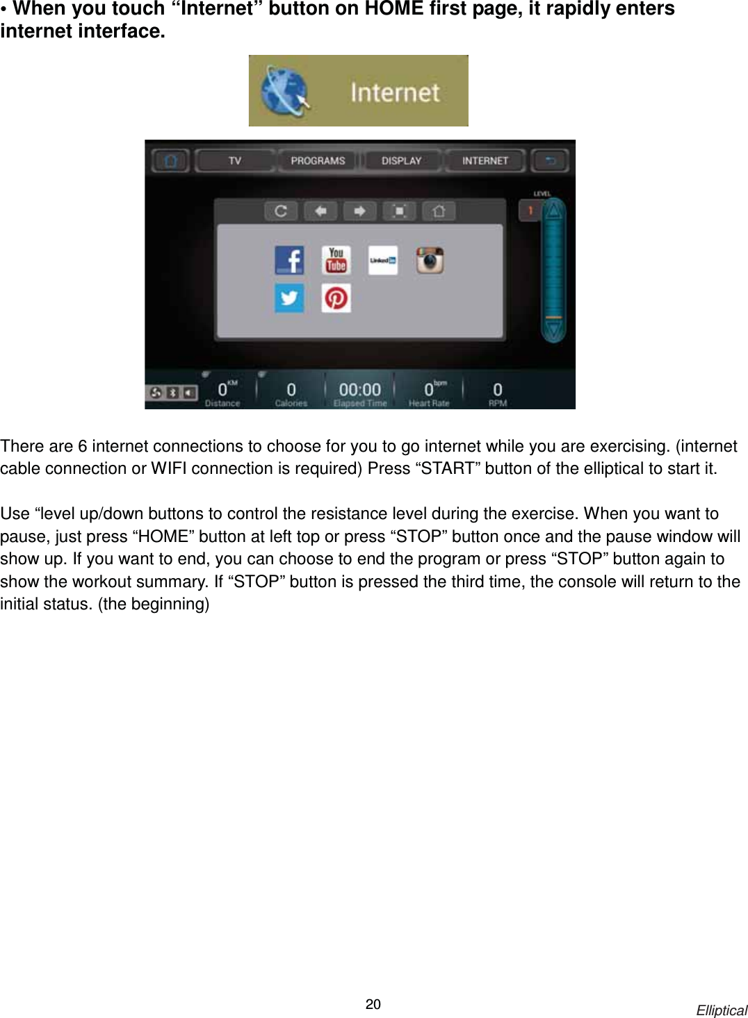                                                                            Elliptical 20• When you touch “Internet” button on HOME first page, it rapidly enters internet interface.                       There are 6 internet connections to choose for you to go internet while you are exercising. (internet cable connection or WIFI connection is required) Press “START” button of the elliptical to start it.  Use “level up/down buttons to control the resistance level during the exercise. When you want to pause, just press “HOME” button at left top or press “STOP” button once and the pause window will show up. If you want to end, you can choose to end the program or press “STOP” button again to show the workout summary. If “STOP” button is pressed the third time, the console will return to the initial status. (the beginning) 