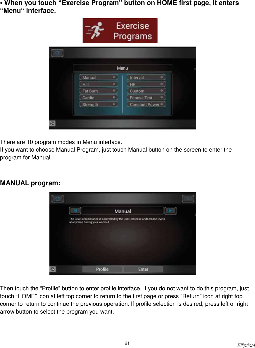                                                                            Elliptical 21• When you touch “Exercise Program” button on HOME first page, it enters “Menu“ interface.                     There are 10 program modes in Menu interface. If you want to choose Manual Program, just touch Manual button on the screen to enter the program for Manual.    MANUAL program:                 Then touch the “Profile” button to enter profile interface. If you do not want to do this program, just touch “HOME” icon at left top corner to return to the first page or press “Return” icon at right top corner to return to continue the previous operation. If profile selection is desired, press left or right arrow button to select the program you want. 