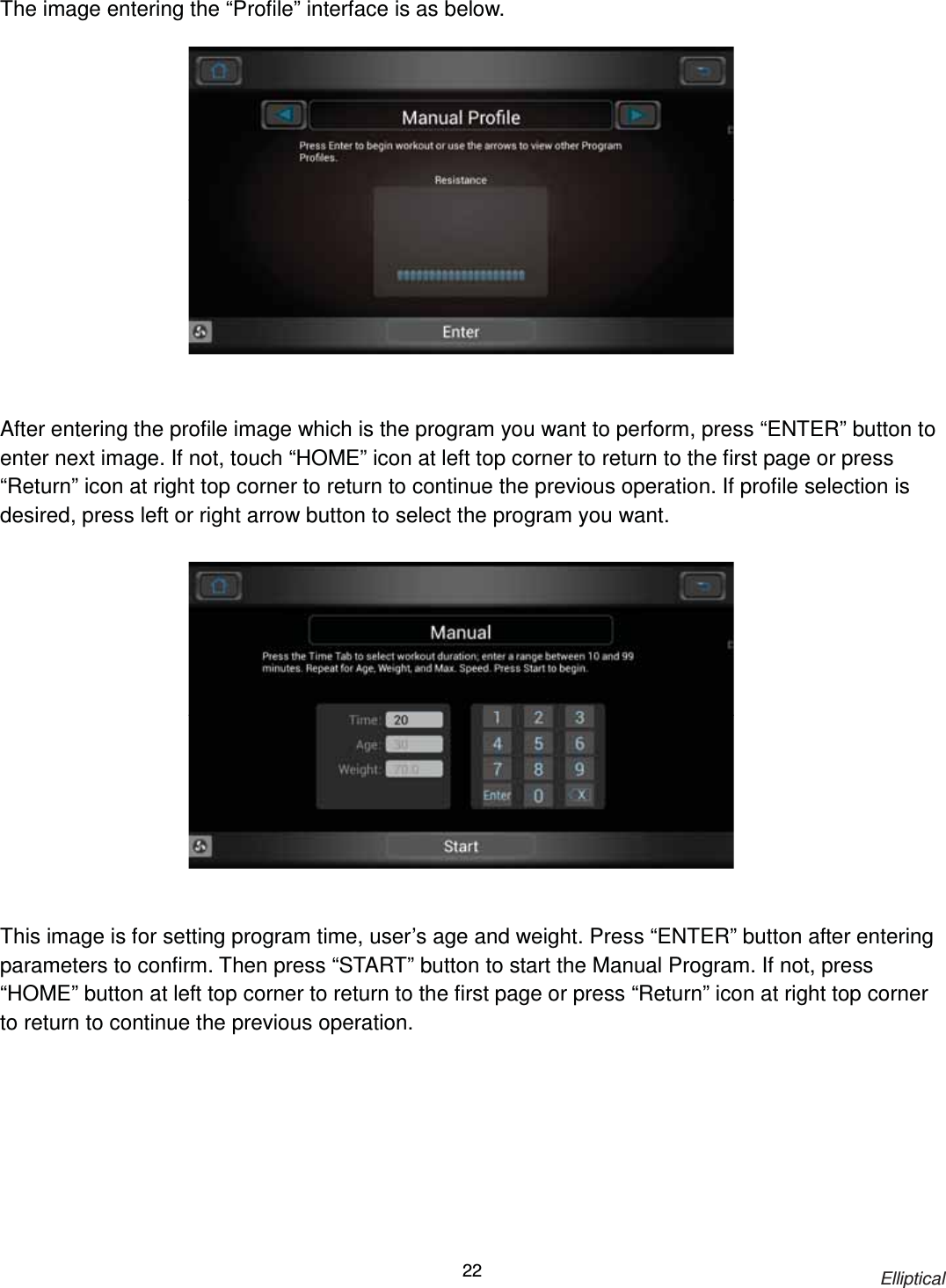                                                                            Elliptical 22The image entering the “Profile” interface is as below.                 After entering the profile image which is the program you want to perform, press “ENTER” button to enter next image. If not, touch “HOME” icon at left top corner to return to the first page or press “Return” icon at right top corner to return to continue the previous operation. If profile selection is desired, press left or right arrow button to select the program you want.                 This image is for setting program time, user’s age and weight. Press “ENTER” button after entering parameters to confirm. Then press “START” button to start the Manual Program. If not, press “HOME” button at left top corner to return to the first page or press “Return” icon at right top corner to return to continue the previous operation. 