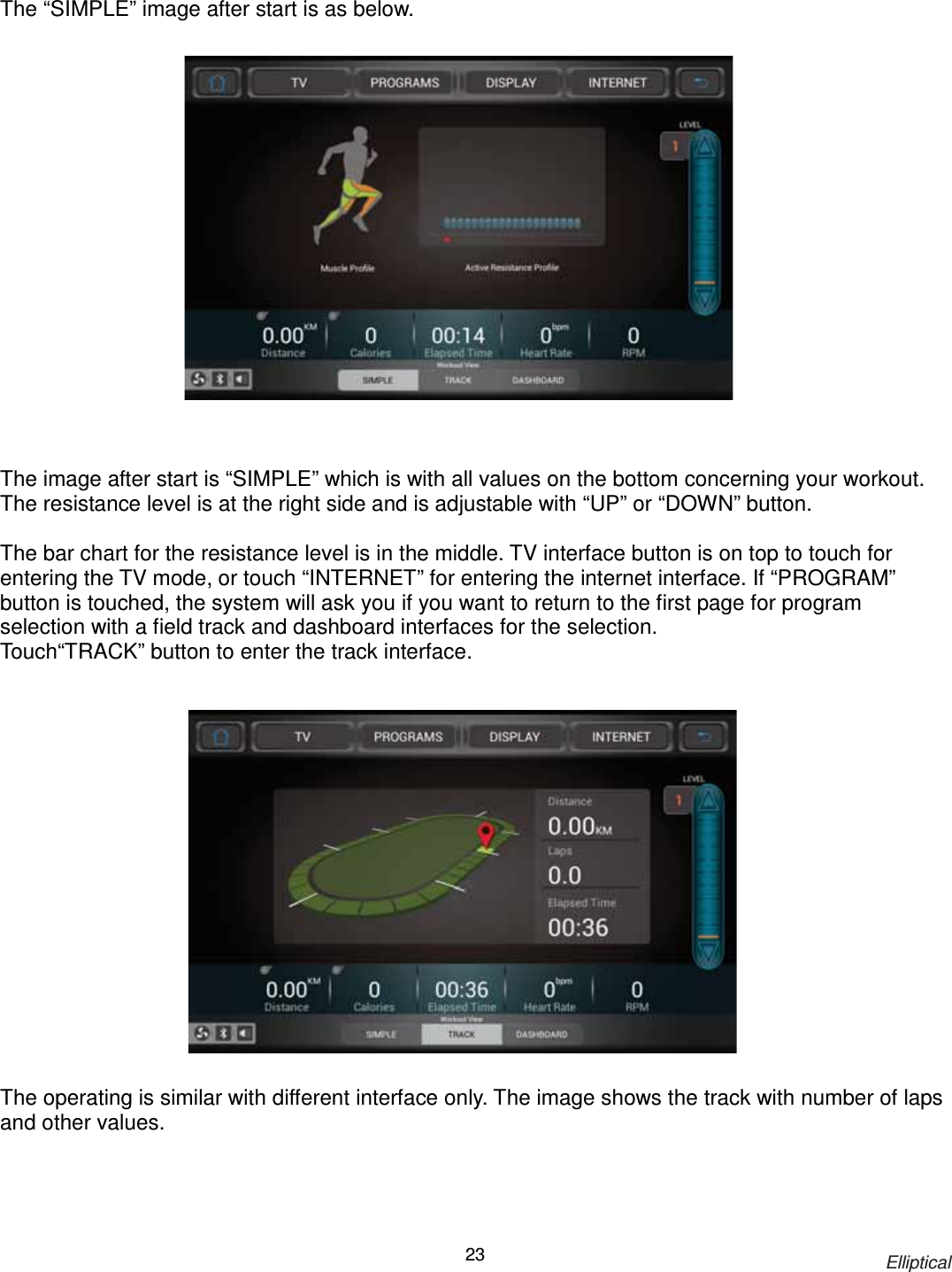                                                                           Elliptical 23 The “SIMPLE” image after start is as below.                   The image after start is “SIMPLE” which is with all values on the bottom concerning your workout. The resistance level is at the right side and is adjustable with “UP” or “DOWN” button.  The bar chart for the resistance level is in the middle. TV interface button is on top to touch for entering the TV mode, or touch “INTERNET” for entering the internet interface. If “PROGRAM” button is touched, the system will ask you if you want to return to the first page for program selection with a field track and dashboard interfaces for the selection. Touch“TRACK” button to enter the track interface.                  The operating is similar with different interface only. The image shows the track with number of laps and other values. 