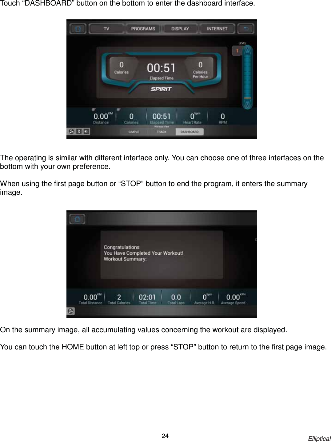                                                                            Elliptical 24 Touch “DASHBOARD” button on the bottom to enter the dashboard interface.                  The operating is similar with different interface only. You can choose one of three interfaces on the bottom with your own preference.  When using the first page button or “STOP” button to end the program, it enters the summary image.                On the summary image, all accumulating values concerning the workout are displayed.  You can touch the HOME button at left top or press “STOP” button to return to the first page image. 