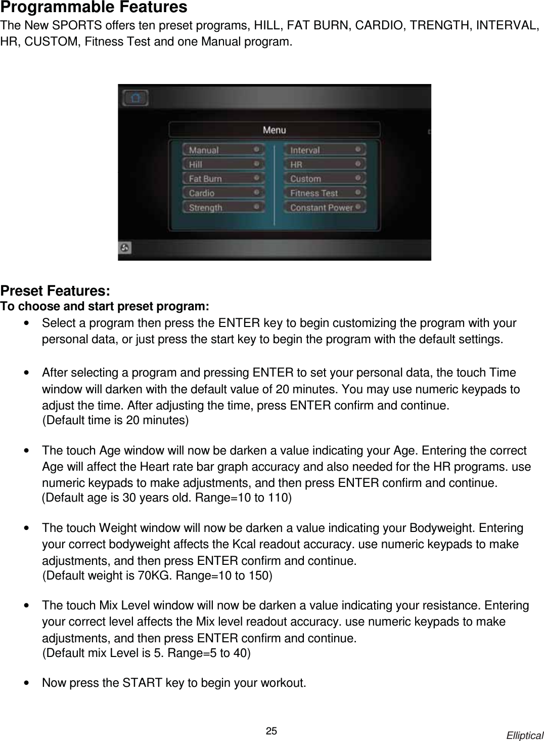                                                                            Elliptical 25Programmable Features The New SPORTS offers ten preset programs, HILL, FAT BURN, CARDIO, TRENGTH, INTERVAL, HR, CUSTOM, Fitness Test and one Manual program.                   Preset Features: To choose and start preset program: •  Select a program then press the ENTER key to begin customizing the program with your personal data, or just press the start key to begin the program with the default settings.  •  After selecting a program and pressing ENTER to set your personal data, the touch Time window will darken with the default value of 20 minutes. You may use numeric keypads to adjust the time. After adjusting the time, press ENTER confirm and continue.   (Default time is 20 minutes)    •  The touch Age window will now be darken a value indicating your Age. Entering the correct Age will affect the Heart rate bar graph accuracy and also needed for the HR programs. use numeric keypads to make adjustments, and then press ENTER confirm and continue.               (Default age is 30 years old. Range=10 to 110)  •  The touch Weight window will now be darken a value indicating your Bodyweight. Entering your correct bodyweight affects the Kcal readout accuracy. use numeric keypads to make adjustments, and then press ENTER confirm and continue. (Default weight is 70KG. Range=10 to 150)  •  The touch Mix Level window will now be darken a value indicating your resistance. Entering your correct level affects the Mix level readout accuracy. use numeric keypads to make adjustments, and then press ENTER confirm and continue. (Default mix Level is 5. Range=5 to 40)  •  Now press the START key to begin your workout. 