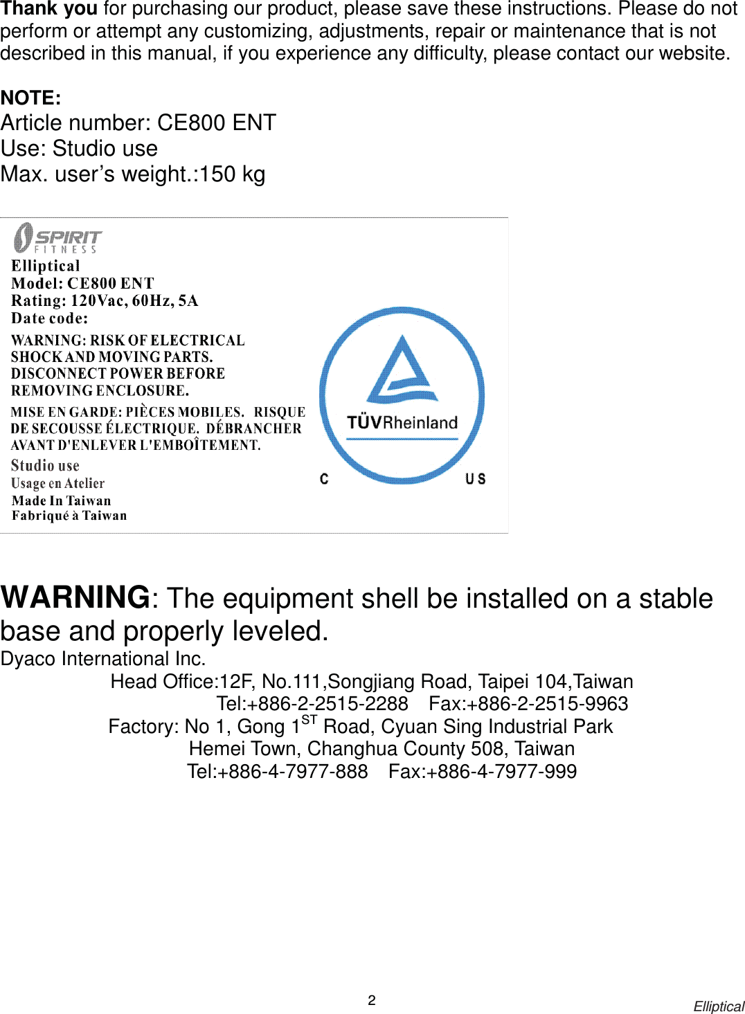                                                                            Elliptical 2 Thank you for purchasing our product, please save these instructions. Please do not perform or attempt any customizing, adjustments, repair or maintenance that is not described in this manual, if you experience any difficulty, please contact our website.  NOTE: Article number: CE800 ENT Use: Studio use Max. user’s weight.:150 kg      WARNING: The equipment shell be installed on a stable base and properly leveled. Dyaco International Inc. Head Office:12F, No.111,Songjiang Road, Taipei 104,Taiwan                       Tel:+886-2-2515-2288  Fax:+886-2-2515-9963 Factory: No 1, Gong 1ST Road, Cyuan Sing Industrial Park     Hemei Town, Changhua County 508, Taiwan                      Tel:+886-4-7977-888  Fax:+886-4-7977-999 