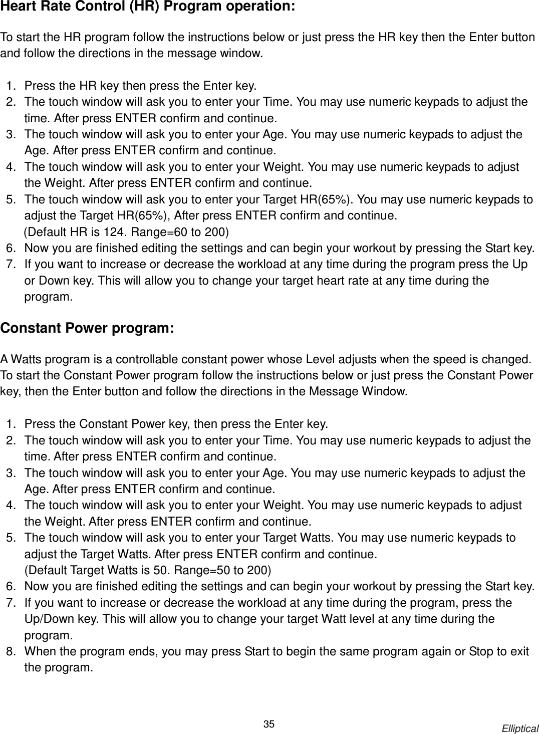                                                                            Elliptical 35Heart Rate Control (HR) Program operation:  To start the HR program follow the instructions below or just press the HR key then the Enter button and follow the directions in the message window.  1.  Press the HR key then press the Enter key.   2.  The touch window will ask you to enter your Time. You may use numeric keypads to adjust the time. After press ENTER confirm and continue. 3.  The touch window will ask you to enter your Age. You may use numeric keypads to adjust the Age. After press ENTER confirm and continue. 4.  The touch window will ask you to enter your Weight. You may use numeric keypads to adjust the Weight. After press ENTER confirm and continue. 5.  The touch window will ask you to enter your Target HR(65%). You may use numeric keypads to adjust the Target HR(65%), After press ENTER confirm and continue.     (Default HR is 124. Range=60 to 200) 6.  Now you are finished editing the settings and can begin your workout by pressing the Start key. 7.  If you want to increase or decrease the workload at any time during the program press the Up or Down key. This will allow you to change your target heart rate at any time during the program. !!!!Constant Power program:  A Watts program is a controllable constant power whose Level adjusts when the speed is changed. To start the Constant Power program follow the instructions below or just press the Constant Power key, then the Enter button and follow the directions in the Message Window.    1.  Press the Constant Power key, then press the Enter key.   2.  The touch window will ask you to enter your Time. You may use numeric keypads to adjust the time. After press ENTER confirm and continue. 3.  The touch window will ask you to enter your Age. You may use numeric keypads to adjust the Age. After press ENTER confirm and continue. 4.  The touch window will ask you to enter your Weight. You may use numeric keypads to adjust the Weight. After press ENTER confirm and continue. 5.  The touch window will ask you to enter your Target Watts. You may use numeric keypads to adjust the Target Watts. After press ENTER confirm and continue. (Default Target Watts is 50. Range=50 to 200) 6.  Now you are finished editing the settings and can begin your workout by pressing the Start key.   7.  If you want to increase or decrease the workload at any time during the program, press the Up/Down key. This will allow you to change your target Watt level at any time during the program.   8.  When the program ends, you may press Start to begin the same program again or Stop to exit the program.    
