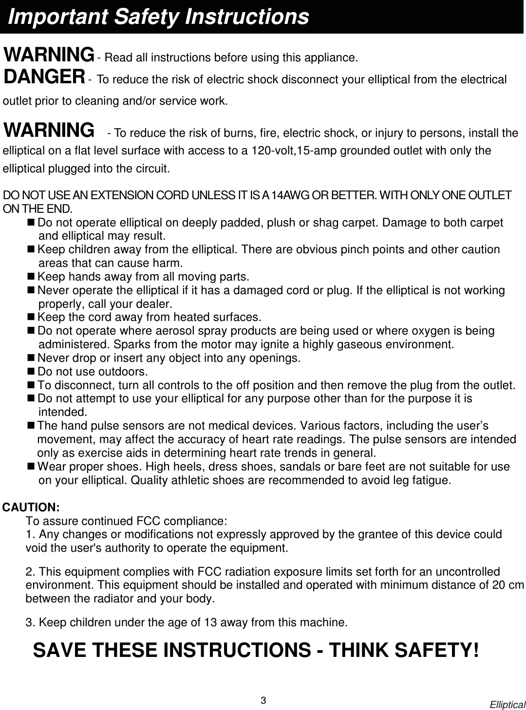                                                                            Elliptical 3     WARNING - Read all instructions before using this appliance. DANGER - To reduce the risk of electric shock disconnect your elliptical from the electrical outlet prior to cleaning and/or service work.  WARNING  - To reduce the risk of burns, fire, electric shock, or injury to persons, install the elliptical on a flat level surface with access to a 120-volt,15-amp grounded outlet with only the elliptical plugged into the circuit.  DO NOT USE AN EXTENSION CORD UNLESS IT IS A 14AWG OR BETTER. WITH ONLY ONE OUTLET ON THE END.  Do not operate elliptical on deeply padded, plush or shag carpet. Damage to both carpet and elliptical may result.  Keep children away from the elliptical. There are obvious pinch points and other caution areas that can cause harm.  Keep hands away from all moving parts.  Never operate the elliptical if it has a damaged cord or plug. If the elliptical is not working properly, call your dealer.  Keep the cord away from heated surfaces.  Do not operate where aerosol spray products are being used or where oxygen is being administered. Sparks from the motor may ignite a highly gaseous environment.  Never drop or insert any object into any openings.  Do not use outdoors.  To disconnect, turn all controls to the off position and then remove the plug from the outlet.  Do not attempt to use your elliptical for any purpose other than for the purpose it is intended.  The hand pulse sensors are not medical devices. Various factors, including the user’s movement, may affect the accuracy of heart rate readings. The pulse sensors are intended only as exercise aids in determining heart rate trends in general.  Wear proper shoes. High heels, dress shoes, sandals or bare feet are not suitable for use on your elliptical. Quality athletic shoes are recommended to avoid leg fatigue.  CAUTION:  To assure continued FCC compliance:   1. Any changes or modifications not expressly approved by the grantee of this device could void the user&apos;s authority to operate the equipment. 2. This equipment complies with FCC radiation exposure limits set forth for an uncontrolled environment. This equipment should be installed and operated with minimum distance of 20 cm between the radiator and your body. 3. Keep children under the age of 13 away from this machine. SAVE THESE INSTRUCTIONS - THINK SAFETY!  Important Safety Instructions 