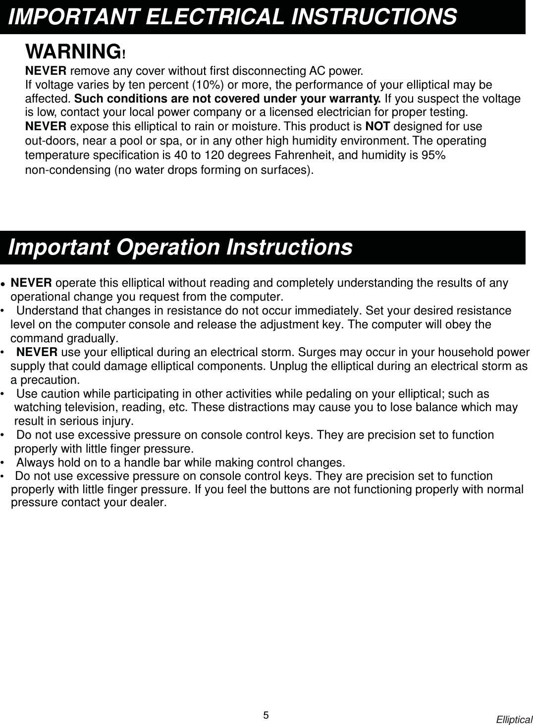                                                                            Elliptical 5   WARNING! NEVER remove any cover without first disconnecting AC power. If voltage varies by ten percent (10%) or more, the performance of your elliptical may be affected. Such conditions are not covered under your warranty. If you suspect the voltage is low, contact your local power company or a licensed electrician for proper testing. NEVER expose this elliptical to rain or moisture. This product is NOT designed for use out-doors, near a pool or spa, or in any other high humidity environment. The operating temperature specification is 40 to 120 degrees Fahrenheit, and humidity is 95% non-condensing (no water drops forming on surfaces).      Ɣ  NEVER operate this elliptical without reading and completely understanding the results of anyġoperational change you request from the computer. •    Understand that changes in resistance do not occur immediately. Set your desired resistance level on the computerġconsole and release the adjustment key. The computer will obey the command gradually. •   NEVER use your elliptical during an electrical storm. Surges may occur in your household power supply that could damage elliptical components. Unplug the elliptical during an electrical storm as a precaution. •    Use caution while participating in other activities while pedaling on your elliptical; such as watchingġtelevision, reading, etc. These distractions may cause you to lose balance which may result in serious injury. •    Do not use excessive pressure on console control keys. They are precision set to function properly with littleġfinger pressure.   •    Always hold on to a handle bar while making control changes. •  Do not use excessive pressure on console control keys. They are precision set to function properly with little finger pressure. If you feel the buttons are not functioning properly with normal pressure contact your dealer. Important Operation Instructions IMPORTANT ELECTRICAL INSTRUCTIONS 