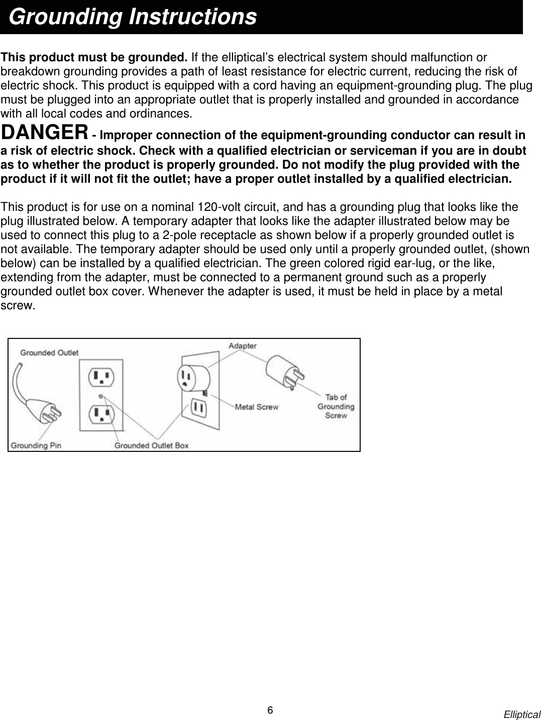                                                                            Elliptical 6     This product must be grounded. If the elliptical’s electrical system should malfunction or breakdown grounding provides a path of least resistance for electric current, reducing the risk of electric shock. This product is equipped with a cord having an equipment-grounding plug. The plug must be plugged into an appropriate outlet that is properly installed and grounded in accordance with all local codes and ordinances. DANGER - Improper connection of the equipment-grounding conductor can result in a risk of electric shock. Check with a qualified electrician or serviceman if you are in doubt as to whether the product is properly grounded. Do not modify the plug provided with the product if it will not fit the outlet; have a proper outlet installed by a qualified electrician.  This product is for use on a nominal 120-volt circuit, and has a grounding plug that looks like the plug illustrated below. A temporary adapter that looks like the adapter illustrated below may be used to connect this plug to a 2-pole receptacle as shown below if a properly grounded outlet is not available. The temporary adapter should be used only until a properly grounded outlet, (shown below) can be installed by a qualified electrician. The green colored rigid ear-lug, or the like, extending from the adapter, must be connected to a permanent ground such as a properly grounded outlet box cover. Whenever the adapter is used, it must be held in place by a metal screw.   Grounding Instructions 