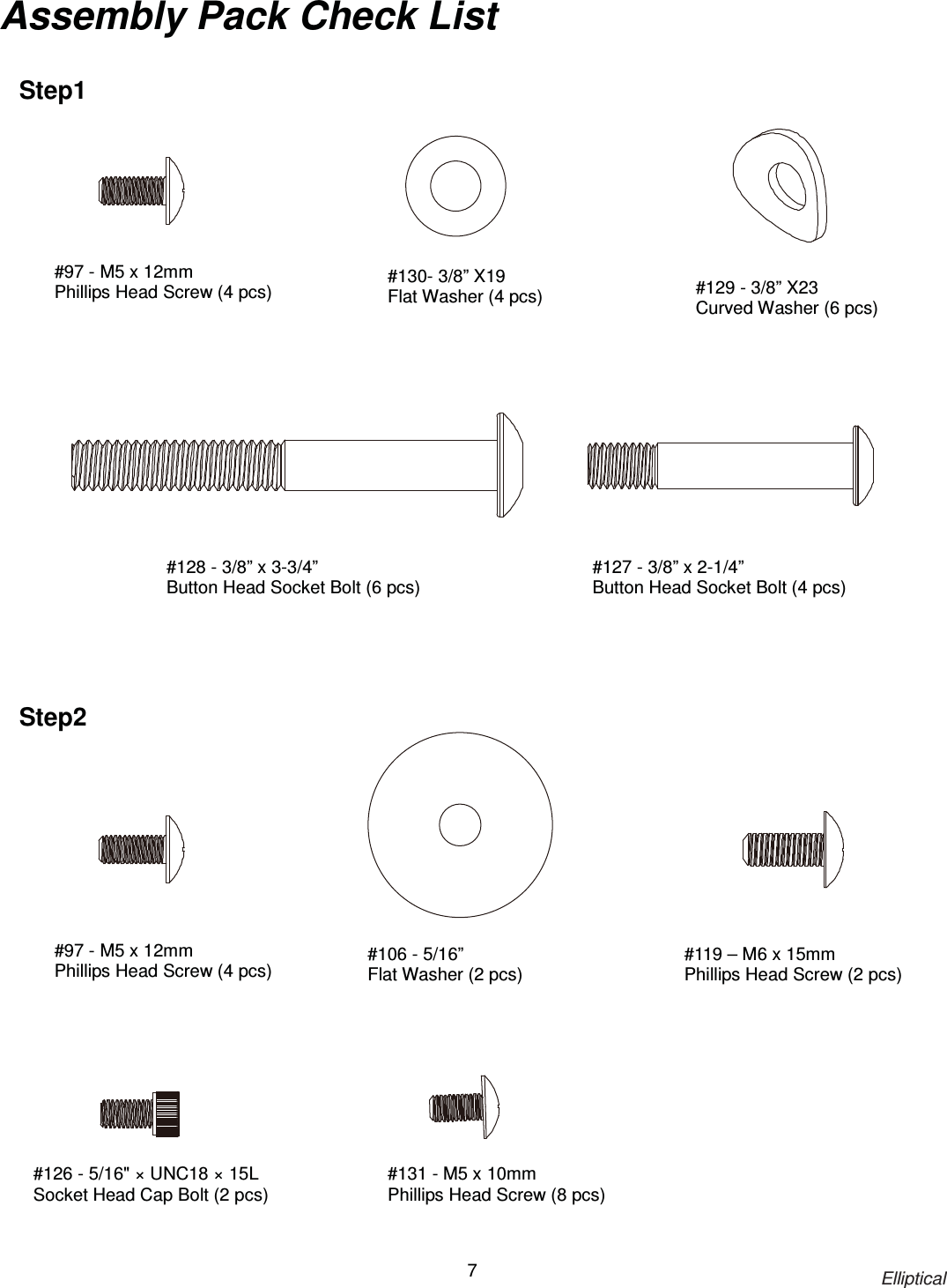                                                                            Elliptical 7 Assembly Pack Check List    #127 - 3/8” x 2-1/4” Button Head Socket Bolt (4 pcs) #130- 3/8” X19 Flat Washer (4 pcs) #129 - 3/8” X23 Curved Washer (6 pcs) #128 - 3/8” x 3-3/4”   Button Head Socket Bolt (6 pcs) #106 - 5/16”   Flat Washer (2 pcs) #126 - 5/16&quot; × UNC18 × 15L   Socket Head Cap Bolt (2 pcs) #119 – M6 x 15mm Phillips Head Screw (2 pcs) Step1 #131 - M5 x 10mm Phillips Head Screw (8 pcs) #97 - M5 x 12mm Phillips Head Screw (4 pcs)  Step2 #97 - M5 x 12mm Phillips Head Screw (4 pcs)  
