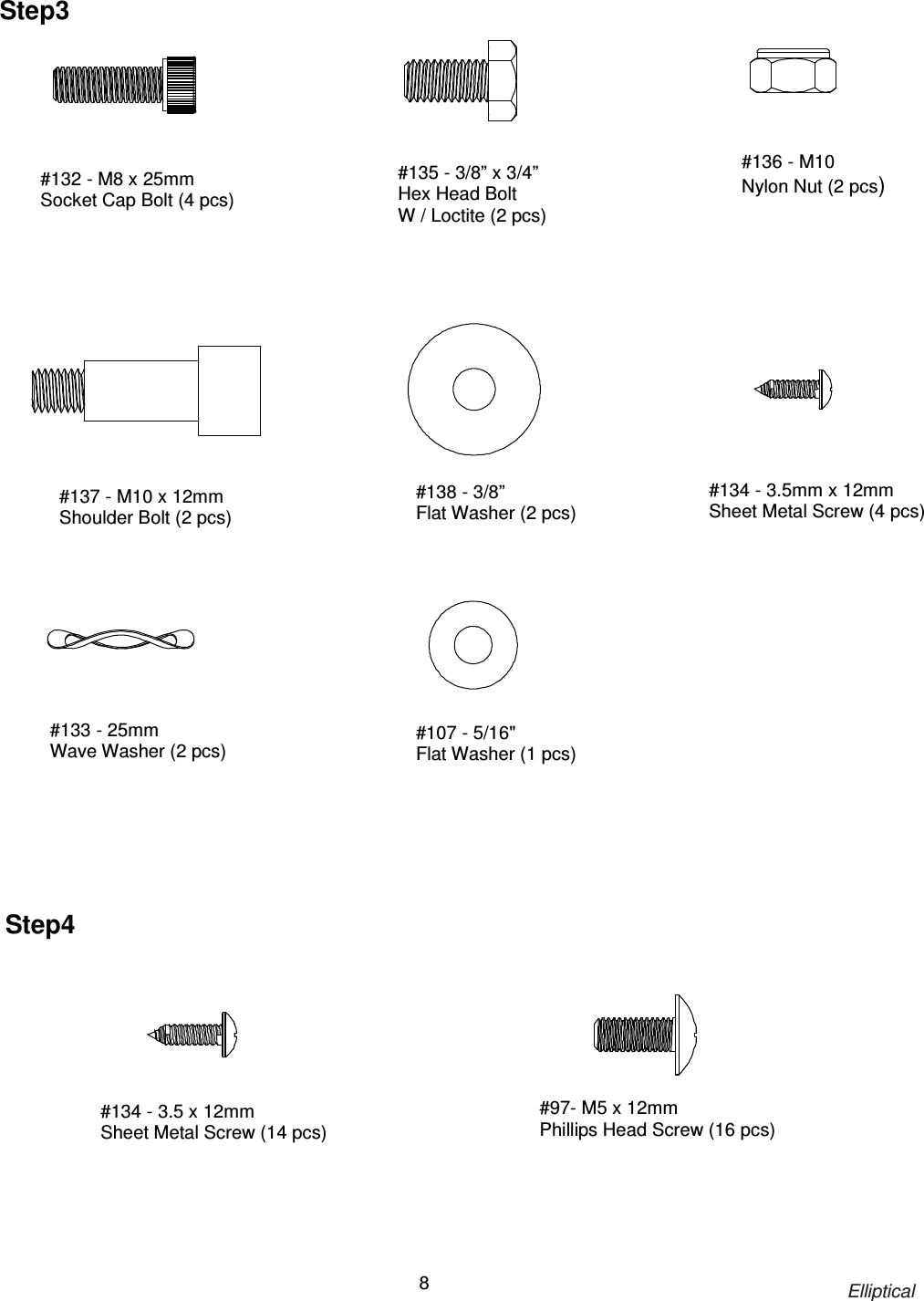                                                                            Elliptical 8                                                 #132 - M8 x 25mm Socket Cap Bolt (4 pcs) #135 - 3/8” x 3/4” Hex Head Bolt   W / Loctite (2 pcs) #136 - M10 Nylon Nut (2 pcs) #137 - M10 x 12mm Shoulder Bolt (2 pcs) #138 - 3/8”   Flat Washer (2 pcs)       #134 - 3.5 x 12mm Sheet Metal Screw (14 pcs) #97- M5 x 12mm   Phillips Head Screw (16 pcs)  Step4 #134 - 3.5mm x 12mm Sheet Metal Screw (4 pcs) Step3 #133 - 25mm Wave Washer (2 pcs) #107 - 5/16&quot; Flat Washer (1 pcs) 
