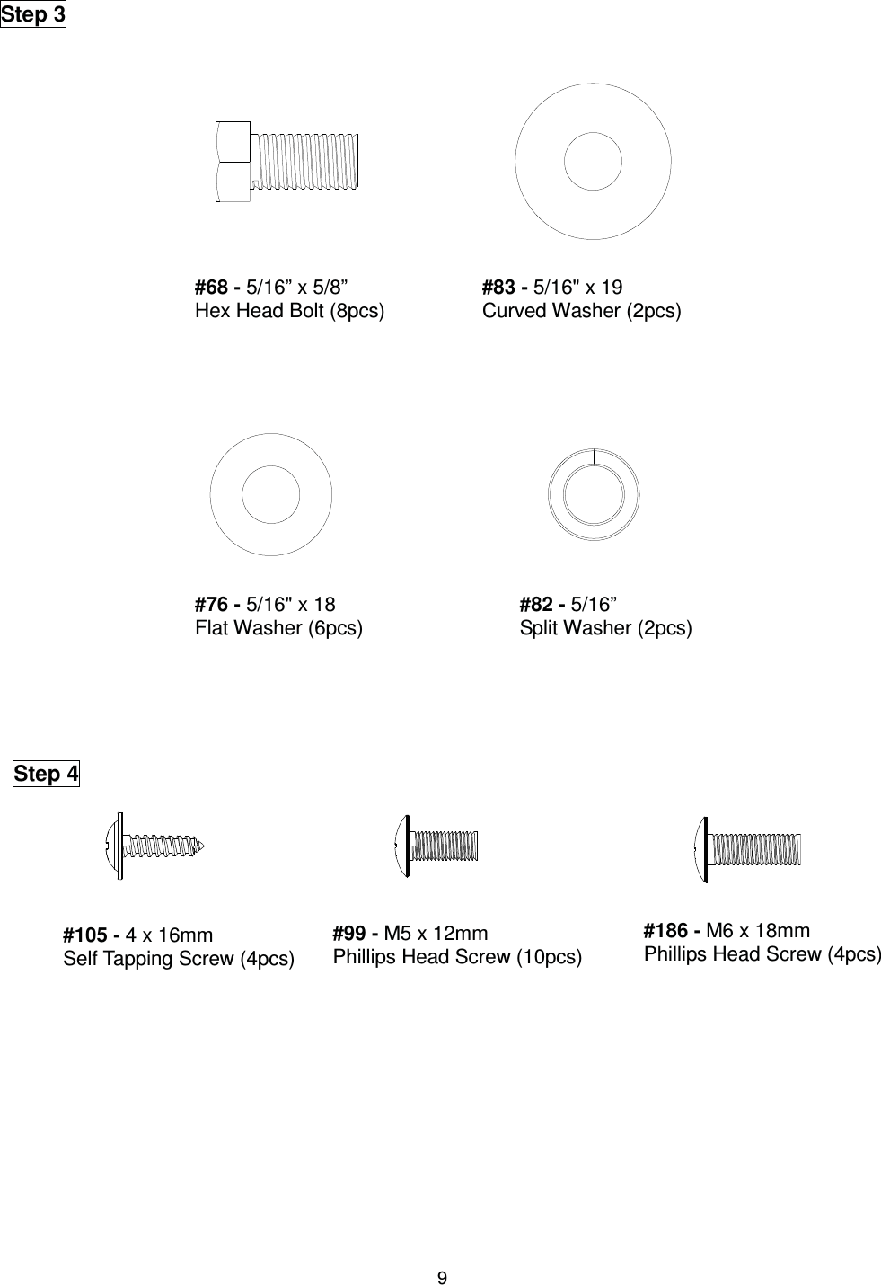                                                                                9                  Step 3 #68 - 5/16” x 5/8”   Hex Head Bolt (8pcs) #83 - 5/16&quot; x 19 Curved Washer (2pcs) #76 - 5/16&quot; x 18 Flat Washer (6pcs) #82 - 5/16”   Split Washer (2pcs)  Step 4 #105 - 4 x 16mm Self Tapping Screw (4pcs) #99 - M5 x 12mm   Phillips Head Screw (10pcs)#186 - M6 x 18mm   Phillips Head Screw (4pcs) 