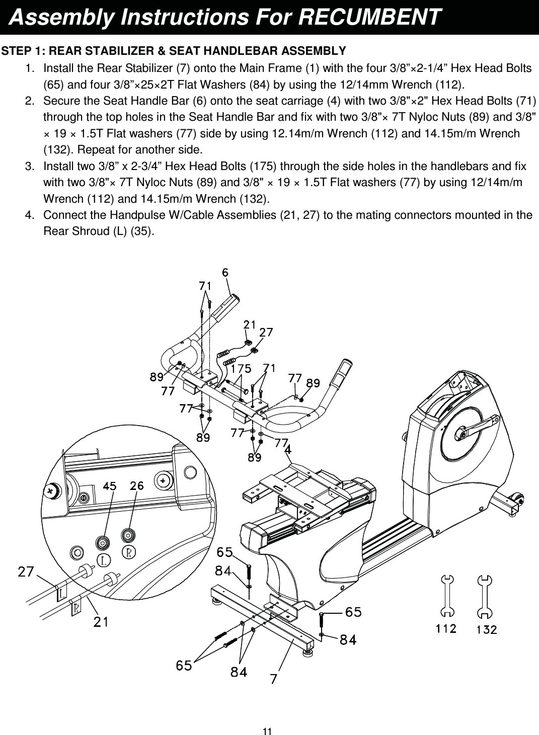                                                                                11   STEP 1: REAR STABILIZER &amp; SEAT HANDLEBAR ASSEMBLY 1.  Install the Rear Stabilizer (7) onto the Main Frame (1) with the four 3/8”×2-1/4” Hex Head Bolts (65) and four 3/8”×25×2T Flat Washers (84) by using the 12/14mm Wrench (112). 2.  Secure the Seat Handle Bar (6) onto the seat carriage (4) with two 3/8&quot;×2&quot; Hex Head Bolts (71) through the top holes in the Seat Handle Bar and fix with two 3/8&quot;× 7T Nyloc Nuts (89) and 3/8&quot; × 19 × 1.5T Flat washers (77) side by using 12.14m/m Wrench (112) and 14.15m/m Wrench (132). Repeat for another side. 3.  Install two 3/8” x 2-3/4” Hex Head Bolts (175) through the side holes in the handlebars and fix with two 3/8&quot;× 7T Nyloc Nuts (89) and 3/8&quot; × 19 × 1.5T Flat washers (77) by using 12/14m/m Wrench (112) and 14.15m/m Wrench (132). 4.  Connect the Handpulse W/Cable Assemblies (21, 27) to the mating connectors mounted in the Rear Shroud (L) (35).     Assembly Instructions For RECUMBENT    