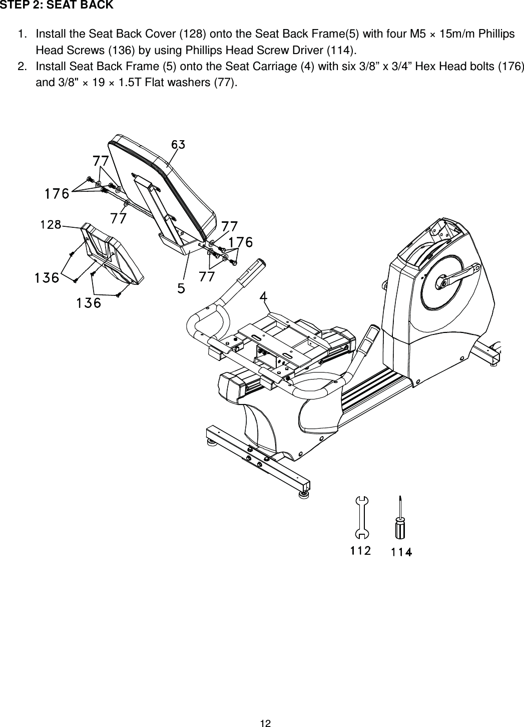                                                                                12 STEP 2: SEAT BACK  1.  Install the Seat Back Cover (128) onto the Seat Back Frame(5) with four M5 × 15m/m Phillips Head Screws (136) by using Phillips Head Screw Driver (114). 2.  Install Seat Back Frame (5) onto the Seat Carriage (4) with six 3/8” x 3/4” Hex Head bolts (176) and 3/8&quot; × 19 × 1.5T Flat washers (77).        