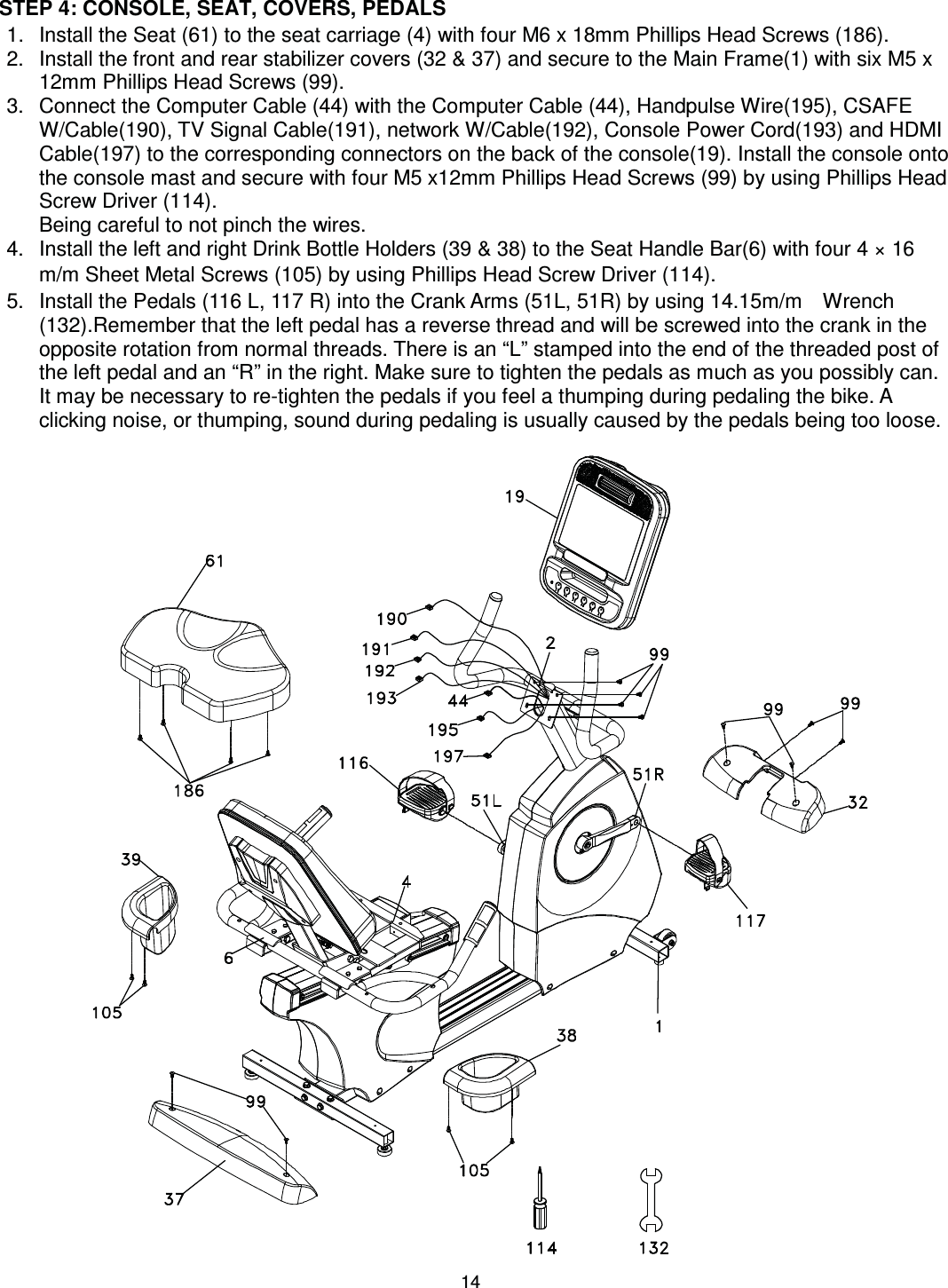                                                                                14 STEP 4: CONSOLE, SEAT, COVERS, PEDALS 1.  Install the Seat (61) to the seat carriage (4) with four M6 x 18mm Phillips Head Screws (186). 2.  Install the front and rear stabilizer covers (32 &amp; 37) and secure to the Main Frame(1) with six M5 x 12mm Phillips Head Screws (99).   3.  Connect the Computer Cable (44) with the Computer Cable (44), Handpulse Wire(195), CSAFE W/Cable(190), TV Signal Cable(191), network W/Cable(192), Console Power Cord(193) and HDMI Cable(197) to the corresponding connectors on the back of the console(19). Install the console onto the console mast and secure with four M5 x12mm Phillips Head Screws (99) by using Phillips Head Screw Driver (114). Being careful to not pinch the wires. 4.  Install the left and right Drink Bottle Holders (39 &amp; 38) to the Seat Handle Bar(6) with four 4 × 16 m/m Sheet Metal Screws (105) by using Phillips Head Screw Driver (114). 5.  Install the Pedals (116 L, 117 R) into the Crank Arms (51L, 51R) by using 14.15m/m    Wrench (132).Remember that the left pedal has a reverse thread and will be screwed into the crank in the opposite rotation from normal threads. There is an “L” stamped into the end of the threaded post of the left pedal and an “R” in the right. Make sure to tighten the pedals as much as you possibly can. It may be necessary to re-tighten the pedals if you feel a thumping during pedaling the bike. A clicking noise, or thumping, sound during pedaling is usually caused by the pedals being too loose.   