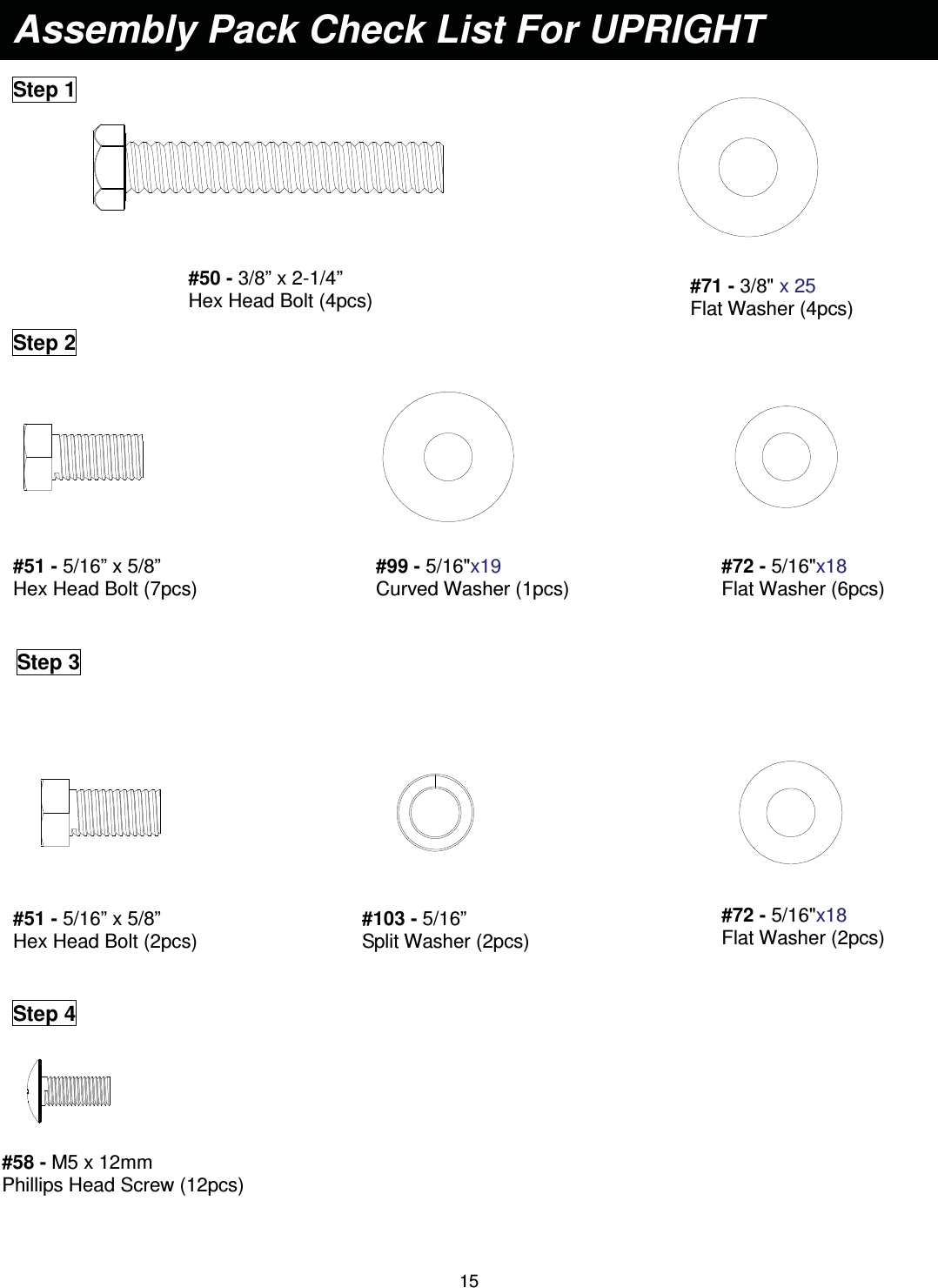                                                                                15                          Assembly Pack Check List For UPRIGHT Step 1 #71 - 3/8&quot; x 25   Flat Washer (4pcs) #50 - 3/8” x 2-1/4”   Hex Head Bolt (4pcs) Step 2 #51 - 5/16” x 5/8”   Hex Head Bolt (7pcs) #99 - 5/16&quot;x19  Curved Washer (1pcs) #72 - 5/16&quot;x18  Flat Washer (6pcs) Step 3 #51 - 5/16” x 5/8”   Hex Head Bolt (2pcs) #72 - 5/16&quot;x18  Flat Washer (2pcs) #103 - 5/16”   Split Washer (2pcs)  Step 4 #58 - M5 x 12mm   Phillips Head Screw (12pcs) 