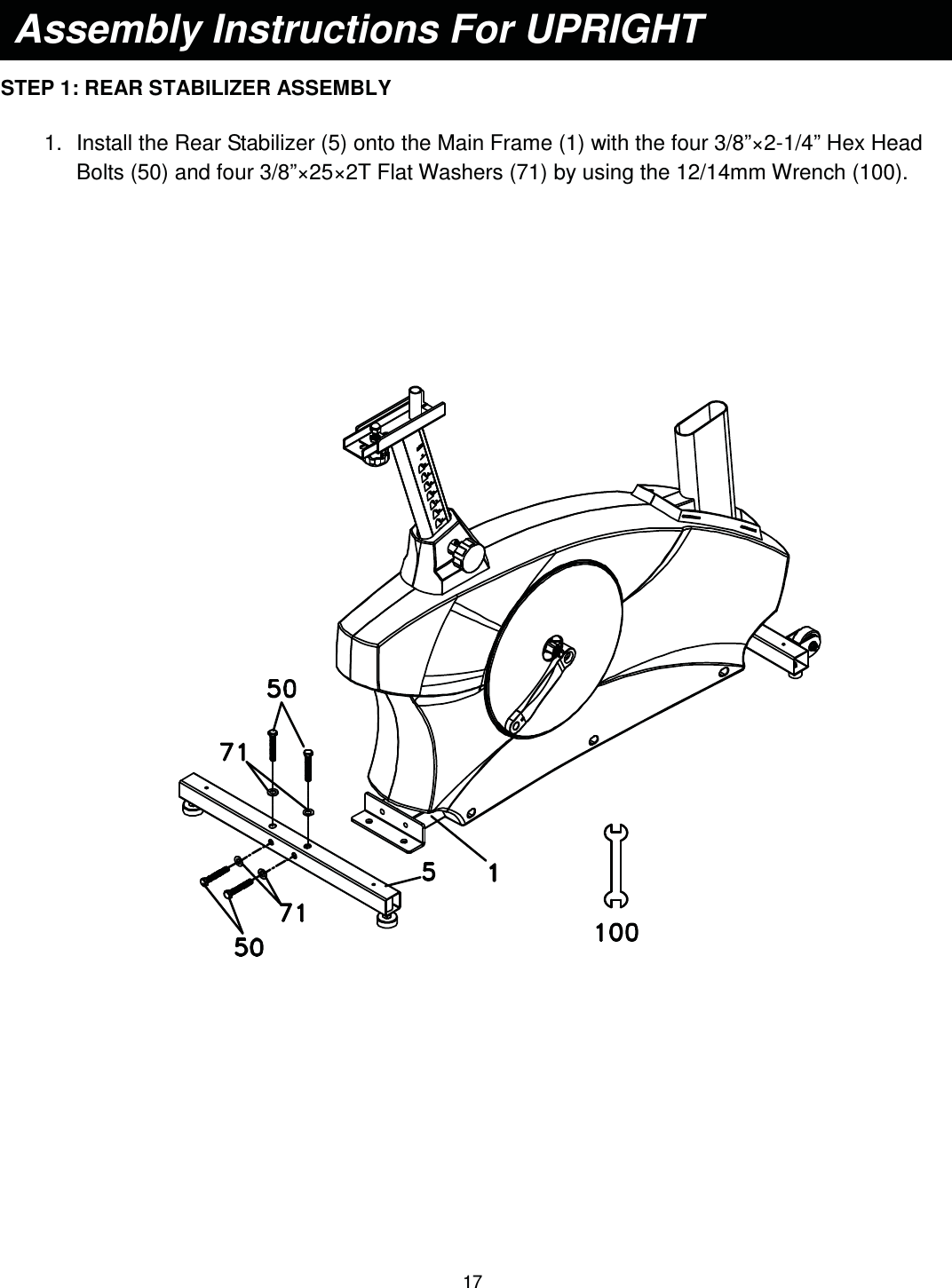                                                                                17    STEP 1: REAR STABILIZER ASSEMBLY  1.  Install the Rear Stabilizer (5) onto the Main Frame (1) with the four 3/8”×2-1/4” Hex Head Bolts (50) and four 3/8”×25×2T Flat Washers (71) by using the 12/14mm Wrench (100).                Assembly Instructions For UPRIGHT    